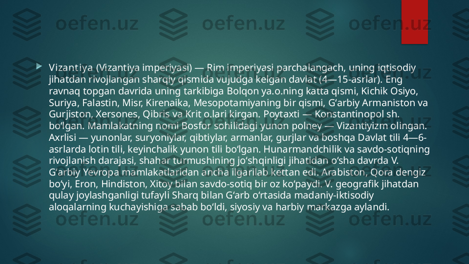 
Vizant iy a  (Vizantiya imperiyasi) — Rim imperiyasi parchalangach, uning iqtisodiy 
jihatdan rivojlangan sharqiy qismida vujudga kelgan davlat (4—15-asrlar). Eng 
ravnaq topgan davrida uning tarkibiga Bolqon ya.o.ning katta qismi, Kichik Osiyo, 
Suriya, Falastin, Misr, Kirenaika, Mesopotamiyaning bir qismi, Gʻarbiy Armaniston va 
Gurjiston, Xersones, Qibris va Krit o.lari kirgan. Poytaxti — Konstantinopol sh. 
boʻlgan. Mamlakatning nomi Bosfor sohilidagi yunon polney — Vizantiyizm olingan. 
Axrlisi — yunonlar, suryoniylar, qibtiylar, armanlar, gurjlar va boshqa Davlat tili 4—6-
asrlarda lotin tili, keyinchalik yunon tili boʻlgan. Hunarmandchilik va savdo-sotiqning 
rivojlanish darajasi, shahar turmushining joʻshqinligi jihatidan oʻsha davrda V. 
Gʻarbiy Yevropa mamlakatlaridan ancha ilgarilab kettan edi. Arabiston, Qora dengiz 
boʻyi, Eron, Hindiston, Xitoy bilan savdo-sotiq bir oz koʻpaydi. V. geografik jihatdan 
qulay joylashganligi tufayli Sharq bilan Gʻarb oʻrtasida madaniy-iktisodiy 
aloqalarning kuchayishiga sabab boʻldi, siyosiy va harbiy markazga aylandi.   