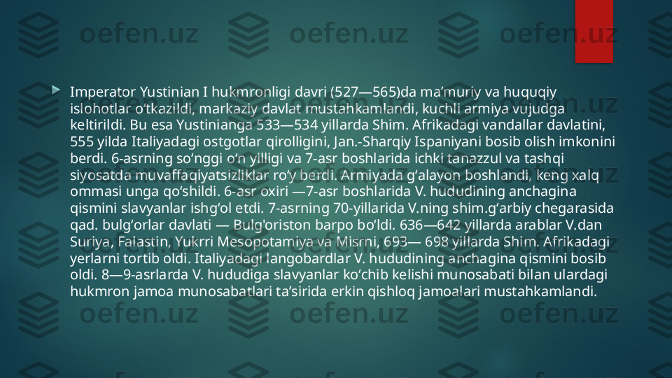 
Imperator Yustinian I hukmronligi davri (527—565)da maʼmuriy va huquqiy 
islohotlar oʻtkazildi, markaziy davlat mustahkamlandi, kuchli armiya vujudga 
keltirildi. Bu esa Yustinianga 533—534 yillarda Shim. Afrikadagi vandallar davlatini, 
555 yilda Italiyadagi ostgotlar qirolligini, Jan.-Sharqiy Ispaniyani bosib olish imkonini 
berdi. 6-asrning soʻnggi oʻn yilligi va 7-asr boshlarida ichki tanazzul va tashqi 
siyosatda muvaffaqiyatsizliklar roʻy berdi. Armiyada gʻalayon boshlandi, keng xalq 
ommasi unga qoʻshildi. 6-asr oxiri —7-asr boshlarida V. hududining anchagina 
qismini slavyanlar ishgʻol etdi. 7-asrning 70-yillarida V.ning shim.gʻarbiy chegarasida 
qad. bulgʻorlar davlati — Bulg'oriston barpo boʻldi. 636—642 yillarda arablar V.dan 
Suriya, Falastin, Yukrri Mesopotamiya va Misrni, 693— 698 yillarda Shim. Afrikadagi 
yerlarni tortib oldi. Italiyadagi langobardlar V. hududining anchagina qismini bosib 
oldi. 8—9-asrlarda V. hududiga slavyanlar koʻchib kelishi munosabati bilan ulardagi 
hukmron jamoa munosabatlari taʼsirida erkin qishloq jamoalari mustahkamlandi.    