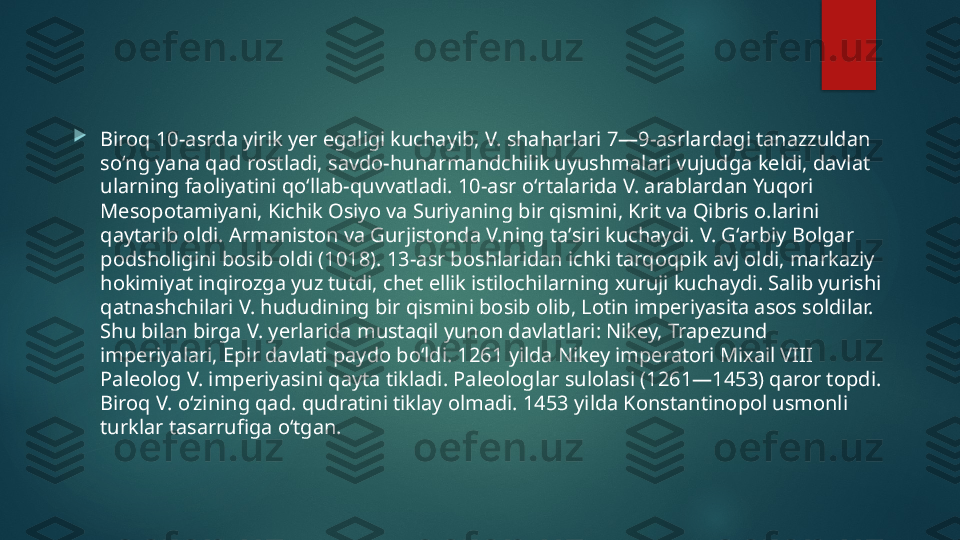 
Biroq 10-asrda yirik yer egaligi kuchayib, V. shaharlari 7—9-asrlardagi tanazzuldan 
soʻng yana qad rostladi, savdo-hunarmandchilik uyushmalari vujudga keldi, davlat 
ularning faoliyatini qoʻllab-quvvatladi. 10-asr oʻrtalarida V. arablardan Yuqori 
Mesopotamiyani, Kichik Osiyo va Suriyaning bir qismini, Krit va Qibris o.larini 
qaytarib oldi. Armaniston va Gurjistonda V.ning taʼsiri kuchaydi. V. Gʻarbiy Bolgar 
podsholigini bosib oldi (1018). 13-asr boshlaridan ichki tarqoqpik avj oldi, markaziy 
hokimiyat inqirozga yuz tutdi, chet ellik istilochilarning xuruji kuchaydi. Salib yurishi 
qatnashchilari V. hududining bir qismini bosib olib, Lotin imperiyasita asos soldilar. 
Shu bilan birga V. yerlarida mustaqil yunon davlatlari: Nikey, Trapezund 
imperiyalari, Epir davlati paydo boʻldi. 1261 yilda Nikey imperatori Mixail VIII 
Paleolog V. imperiyasini qayta tikladi. Paleologlar sulolasi (1261—1453) qaror topdi. 
Biroq V. oʻzining qad. qudratini tiklay olmadi. 1453 yilda Konstantinopol usmonli 
turklar tasarrufiga oʻtgan.    