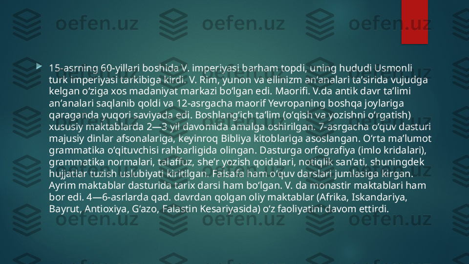 
15-asrning 60-yillari boshida V. imperiyasi barham topdi, uning hududi Usmonli 
turk imperiyasi tarkibiga kirdi. V. Rim, yunon va ellinizm anʼanalari taʼsirida vujudga 
kelgan oʻziga xos madaniyat markazi boʻlgan edi. Maorifi. V.da antik davr taʼlimi 
anʼanalari saqlanib qoldi va 12-asrgacha maorif Yevropaning boshqa joylariga 
qaraganda yuqori saviyada edi. Boshlangʻich taʼlim (oʻqish va yozishni oʻrgatish) 
xususiy maktablarda 2—3 yil davomida amalga oshirilgan. 7-asrgacha oʻquv dasturi 
majusiy dinlar afsonalariga, keyinroq Bibliya kitoblariga asoslangan. Oʻrta maʼlumot 
grammatika oʻqituvchisi rahbarligida olingan. Dasturga orfografiya (imlo kridalari), 
grammatika normalari, talaffuz, sheʼr yozish qoidalari, notiqlik sanʼati, shuningdek 
hujjatlar tuzish uslubiyati kiritilgan. Falsafa ham oʻquv darslari jumlasiga kirgan. 
Ayrim maktablar dasturida tarix darsi ham boʻlgan. V. da monastir maktablari ham 
bor edi. 4—6-asrlarda qad. davrdan qolgan oliy maktablar (Afrika, Iskandariya, 
Bayrut, Antioxiya, Gʻazo, Falastin Kesariyasida) oʻz faoliyatini davom ettirdi.    