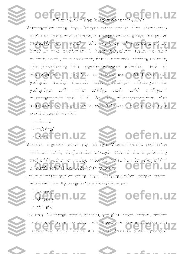 Mikroorganizmlarga tashqi faktorlarning ta’siri
Mikroorganizmlarning   hayot   faoliyati   tashqi   omillar   bilan   chambarchas
bog’liqdir. Tashqi muhit o’zgarsa, mikroorganizmlarning hayot faoliyati va
rivojlanishi   ham   o’zgaradi.   Tashqi   muhitning   salbiy   ta’siriga   chidam
beradigan   mikroorganizmlar   o’z   hayot   faoliyatlarini   suyuq,   va   qattiq
muhitda, havoda, chuqur vakumda, sirkada, atom reaktorlarining suvlarida,
tirik   jonivorlarning   ichki   organlarida   davom   ettiraoladi.   Ba’zi   bir
mikroorganizmlar   –   190,   ba’zi   bir   sporalar   esa   –   253   darajada   ham
yashaydi.   Bunday   sharoitda   faqat   moslashgan   mikroorganizmlar
yashaydigan   turli   omillar   ta’siriga   qarshi   turish   qobiliyatini
mikroorganizmlar   hosil   qiladi.   Ana   shu   mikroorganizmlarga   ta’sir
ko’rsatadigan   omillarga   nisbatan   javob   ko’rsatishni   3   ta   kordinal   nuqta
asosida kuzatish mumkin.
1. minimal
2. maksimal
3. optimal
Minimum   organizm   uchun   quyi   biologik   Masalan:   harorat   past   bo’lsa
minimum   bo’lib,   rivojlanishdan   to’xtaydi.   Optimal   shu   organizmning
rivojlanishi   uchun   eng   qulay,   maksimal   bo’lsa   bu   odam   rivojlanishni
to’xtatadi, yoki halokatga olib kelishi mumkin.
Umuman   mikroorganizmlarning   hayot   faoliyatiga   ta’sir   etadigan   tashqi-
muhit omillarini 3 guruhga bo’lib o’rganish mumkin:
1. fizikaviy
2. kimyoviy
3. biologik
Fizikaviy   faktorlarga   harorat,   quruqlik,   yorug’lik,   bosim,   harakat,   rentgen
nurlari   v.x.   Haroratning   ta’siri:   mikroorganizmlar   ham   xudi   boshqa   tirik
organizmlar   singari   o’ziga   xos   normal   haoratda   yaxshi   yashaydi. 