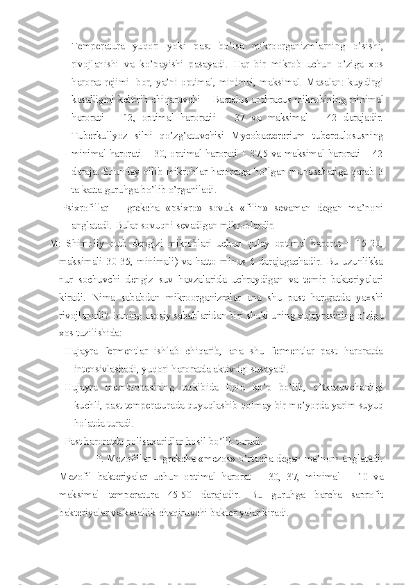 Temperatura   yuqori   yoki   past   bo’lsa   mikroorganizmlarning   o’sishi,
rivojlanishi   va   ko’payishi   pasayadi.   Har   bir   mikrob   uchun   o’ziga   xos
harorat rejimi   bor, ya’ni optimal, minimal, maksimal. Masalan: kuydirgi
kasalligini keltirib chiqaruvchi – Bactelus anthracus   mikrobining minimal
harorati   +   12,   optimal   haroratii   +   37   va   maksimal   +   42   darajadir.
Tuberkullyoz   silni   qo’zg’atuvchisi   Mycobactercrium   tuberculosusning
minimal harorati + 30, optimal harorati + 37,5 va maksimal harorati + 42
daraja.   Shunday   qilib   mikroblar   haroratga   bo’lgan   munosabatiga   qarab   3
ta katta guruhga bo’lib o’rganiladi.
Psixrofillar   –   grekcha   «psixro»   sovuk   «filin»   sevaman   degan   ma’noni
anglatadi. Bular sovuqni sevadigan mikroblardir. 
M:   Shimoliy   qutb   dengizi   mikroblari   uchun   qulay   optimal   harorat   +   15-20,
maksimali   30-35,   minimali)   va   hatto   minus   6   darajagachadir.   Bu   uzunlikka
nur   sochuvchi   dengiz   suv   havzalarida   uchraydigan   va   temir   bakteriyalari
kiradi.   Nima   sababdan   mikroorganizmlar   ana   shu   past   haroratda   yaxshi
rivojlanadi? Buning asosiy sabablaridan biri shuki uning xujayrasining o’ziga
xos tuzilishida:
Hujayra   fermentlar   ishlab   chiqarib,   ana   shu   fermentlar   past   haroratda
intensivlashadi, yuqori haroratda aktivligi susayadi.
Hujayra   membranasining   tarkibida   lipid   ko’p   bo’lib,   o’tkazuvchanligi
kuchli, past temperaturada quyuqlashib qolmay bir me’yorda yarim suyuq
holatda turadi.
Past haroratda polisaxaridlar hosil bo’lib turadi.
                           P. Mezofillar – grekcha «mezos» o’rtacha degan ma’noni anglatadi.
Mezofil   bakteriyalar   uchun   optimal   harorat   +   30,   37,   minimal   +   10   va
maksimal   temperatura   45-50   darajadir.   Bu   guruhga   barcha   saprofit
bakteriyalar va kasallik chaqiruvchi bakteriyalar kiradi.    