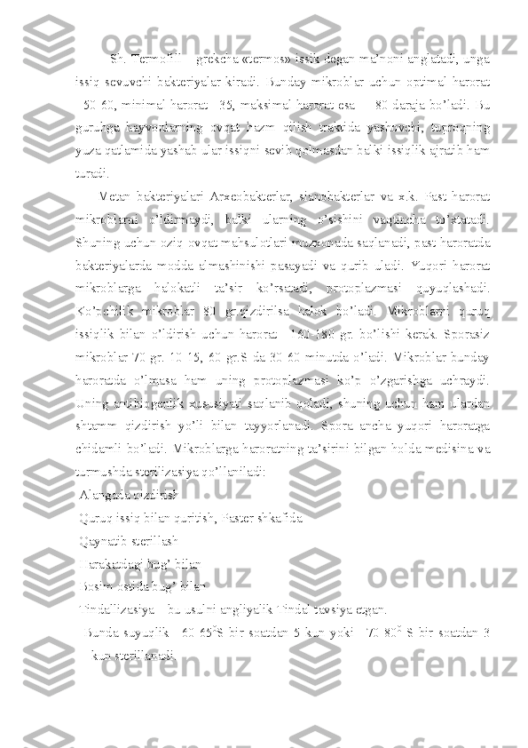              Sh. Termofill – grekcha «termos» issik degan ma’noni anglatadi, unga
issiq   sevuvchi   bakteriyalar   kiradi.   Bunday   mikroblar   uchun   optimal   harorat
+50-60, minimal harorat +35, maksimal harorat esa   + 80 daraja bo’ladi. Bu
guruhga   hayvonlarning   ovqat   hazm   qilish   traktida   yashovchi,   tuproqning
yuza qatlamida yashab ular issiqni sevib qolmasdan balki issiqlik ajratib ham
turadi.
            Metan   bakteriyalari   Arxeobakterlar,   sianobakterlar   va   x.k.   Past   harorat
mikroblarni   o’ldirmaydi,   balki   ularning   o’sishini   vaqtincha   to’xtatadi.
Shuning uchun oziq-ovqat mahsulotlari muzxonada saqlanadi, past haroratda
bakteriyalarda   modda   almashinishi   pasayadi   va   qurib   uladi.   Yuqori   harorat
mikroblarga   halokatli   ta’sir   ko’rsatadi,   protoplazmasi   quyuqlashadi.
Ko’pchilik   mikroblar   80   gr.qizdirilsa   halok   bo’ladi.   Mikroblarni   quruq
issiqlik   bilan   o’ldirish   uchun   harorat   +160-180   gr.   bo’lishi   kerak.   Sporasiz
mikroblar 70 gr. 10-15, 60 gr.S da 30-60 minutda o’ladi. Mikroblar bunday
haroratda   o’lmasa   ham   uning   protoplazmasi   ko’p   o’zgarishga   uchraydi.
Uning   antibiogenlik   xususiyati   saqlanib   qoladi,   shuning   uchun   ham   ulardan
shtamm   qizdirish   yo’li   bilan   tayyorlanadi.   Spora   ancha   yuqori   haroratga
chidamli bo’ladi. Mikroblarga haroratning ta’sirini bilgan holda medisina va
turmushda sterilizasiya qo’llaniladi:
Alangada qizdirish
Quruq issiq bilan quritish, Paster shkafida
Qaynatib sterillash
Harakatdagi bug’ bilan
Bosim ostida bug’ bilan
Tindallizasiya – bu usulni angliyalik Tindal tavsiya etgan.
  Bunda   suyuqlik   +60-65 0
S   bir   soatdan   5   kun   yoki   +70-80 0
  S   bir   soatdan   3
kun sterillanadi. 