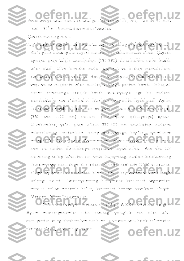 Pasterizasiya   usuli   ham   t  os   usuliga   o’xshash   bo’lib,   farqi   +toc   da   30   mint
stal + 80 0
 S. 15 minut davomida o’tkaziladi.
Quyosh nurining ta’siri.
Tug’ri tushgan quyosh nuri barcha turdagi mikroblarga halokatli ta’sir qiladi.
Ko’p yillik bakteriyalar quyosh nuridan bir necha minutda o’ladi. Quyosh
ayniqsa   qisqa   tulqin   uzunligidagi   (180-280)   ultrabinafsha   nurlar   kuchli
ta’sir   etadi.   Ultra   binafsha   nurlar   suv,   sut   va   boshqa   mahsulotlarni
sterilizasiya qilishda ishlatiladi. Rentgen va radiy nurlari mikroblarga qisqa
vaqt   va   oz   miqdorda   ta’sir   ettirilsa,   o’sishga   yordam   beradi.   Infraqizil
nurlar   organizmga   issiqlik   berish   xususiyatiga   ega   bu   nurlarni
sianobakterlar   suv   o’simliklari   fotosintez   jarayonida   foydalanadi.   Ayrim
fotosintez   qiluvchi   silindrsimon   va   yashil   bakteriyalar   keng   diapazonli
(350   dan   1100   nm)   nurlarni   qabul   qilish   qobiliyatiga)   egadir.
Ultrabinafsha,   ya’ni   qisqa   to’lqin   220-300   nm   uzunlikdagi   nurlarga
mikroblarning   chidamliligi   uning   xususiyatiga   bog’liq,   ayrimlariga
mutagenlik  ta’sir  ko’rsatsa.  Ayrimlari  halokatga  uchraydi.  Shuning  uchun
ham   bu   nurdan   dizenfeksiya   maqsadida   foydalaniladi.   Ana   shu   UF
nurlarning   salbiy   ta’siridan   biri   shuki   hujayradagi   nuklein   kislotalarning
fotokimyoviy   buzilishiga   olib   keladi.   Birinchi   navbatda   DNK   strukturasi
o’zgaradi,   ya’ni   dezoksiriboza   bilan   fosfatni   bog’lovchi   vodorod   bog’i
ko’prigi   uziladi.   Bakteriyalarning   hujayrasida   karotinoid   segmentlari
mavjud   bo’lsa   chidamli   bo’lib,   karotinoid   himoya   vazifasini   o’taydi.
Masalan: fototrof bakteriyalar.       
                         1.Fotoreaktivasiya – hodisasini 1948 yil A.Keloner izohlab bergan.
Ayrim   mikroorganizmlar   oldin   odatdagi   yorug’lik   nuri   bilan   ta’sir
ettirilgandan so’ng ultrabinafsha nur bilan ta’sir ettirilsa u halok bo’lmasdan
aksincha o’sadi, chidamliligi oshadi. 