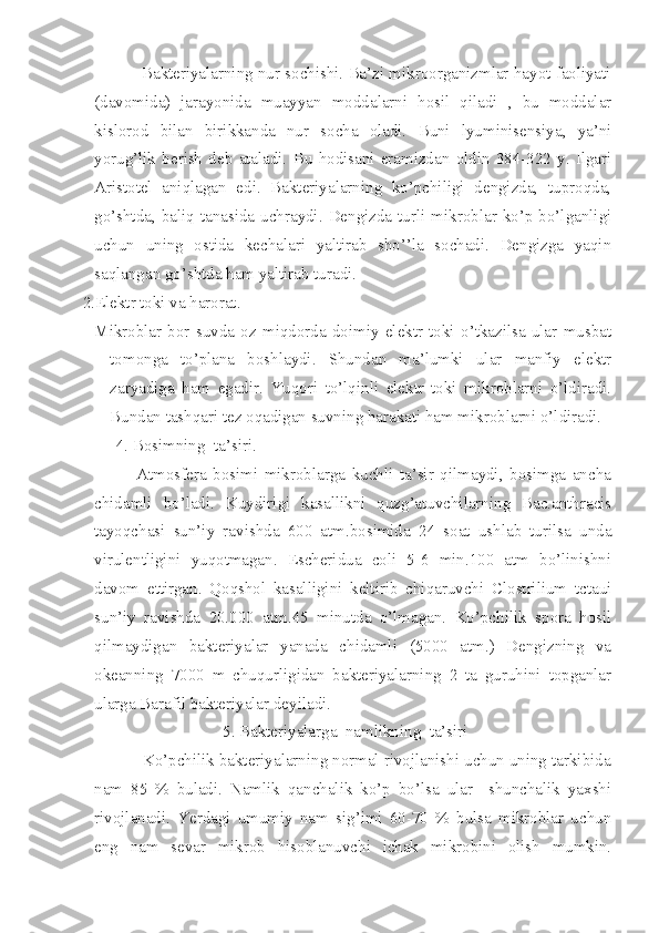               Bakteriyalarning nur sochishi. Ba’zi mikroorganizmlar hayot faoliyati
(davomida)   jarayonida   muayyan   moddalarni   hosil   qiladi   ,   bu   moddalar
kislorod   bilan   birikkanda   nur   socha   oladi.   Buni   lyuminisensiya,   ya’ni
yorug’lik   berish   deb   ataladi.   Bu   hodisani   eramizdan   oldin   384-322   y.   Ilgari
Aristotel   aniqlagan   edi.   Bakteriyalarning   ko’pchiligi   dengizda,   tuproqda,
go’shtda, baliq  tanasida  uchraydi. Dengizda  turli mikroblar  ko’p bo’lganligi
uchun   uning   ostida   kechalari   yaltirab   sho’’la   sochadi.   Dengizga   yaqin
saqlangan go’shtda ham yaltirab turadi.
 2.Elektr toki va harorat.
Mikroblar   bor   suvda   oz   miqdorda   doimiy   elektr   toki   o’tkazilsa   ular   musbat
tomonga   to’plana   boshlaydi.   Shundan   ma’lumki   ular   manfiy   elektr
zaryadiga   ham   egadir.   Yuqori   to’lqinli   elektr   toki   mikroblarni   o’ldiradi.
Bundan tashqari tez oqadigan suvning harakati ham mikroblarni o’ldiradi.
         4. Bosimning  ta’siri.
                  Atmosfera   bosimi   mikroblarga   kuchli   ta’sir   qilmaydi,   bosimga   ancha
chidamli   bo’ladi.   Kuydirigi   kasallikni   quzg’atuvchilarning   Bac.anthracis
tayoqchasi   sun’iy   ravishda   600   atm.bosimida   24   soat   ushlab   turilsa   unda
virulentligini   yuqotmagan.   Escheridua   coli   5-6   min.100   atm   bo’linishni
davom   ettirgan.   Qoqshol   kasalligini   keltirib   chiqaruvchi   Clostrilium   tctaui
sun’iy   ravishda   20.000   atm.45   minutda   o’lmagan.   Ko’pchilik   spora   hosil
qilmaydigan   bakteriyalar   yanada   chidamli   (5000   atm.)   Dengizning   va
okeanning   7000   m   chuqurligidan   bakteriyalarning   2   ta   guruhini   topganlar
ularga Barafil bakteriyalar deyiladi.
5. Bakteriyalarga  namlikning  ta’siri
              Ko’pchilik bakteriyalarning normal rivojlanishi uchun uning tarkibida
nam   85   %   buladi.   Namlik   qanchalik   ko’p   bo’lsa   ular     shunchalik   yaxshi
rivojlanadi.   Yerdagi   umumiy   nam   sig’imi   60-70   %   bulsa   mikroblar   uchun
eng   nam   sevar   mikrob   hisoblanuvchi   ichak   mikrobini   olish   mumkin. 