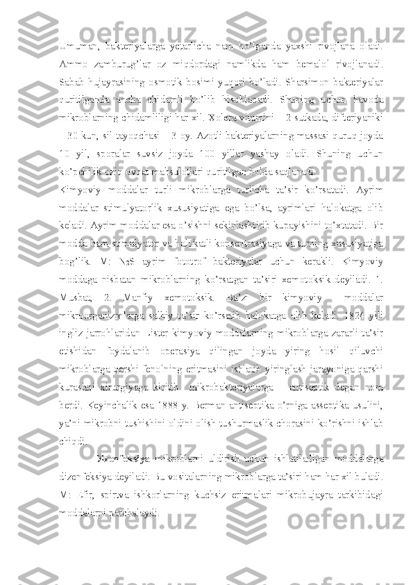 Umuman,   bakteriyalarga   yetarlicha   nam   bo’lganda   yaxshi   rivojlana   oladi.
Ammo   zamburug’lar   oz   miqdordagi   namlikda   ham   bemalol   rivojlanadi.
Sabab   hujayrasining   osmotik   bosimi   yuqori   bo’ladi.   Sharsimon   bakteriyalar
quritilganda   ancha   chidamli   bo’lib   hisoblanadi.   Shuning   uchun   havoda
mikroblarning chidamliligi har xil. Xolera vitamini – 2 sutkada, difteriyaniki
– 30 kun, sil tayoqchasi – 3 oy. Azotli bakteriyalarning massasi quruq joyda
10   yil,   sporalar   suvsiz   joyda   100   yillar   yashay   oladi.   Shuning   uchun
ko’pchilik oziq-ovqat mahsulotlari quritilgan holda saqlanadi.
Kimyoviy   moddalar   turli   mikroblarga   turlicha   ta’sir   ko’rsatadi.   Ayrim
moddalar   stimulyatorlik   xususiyatiga   ega   bo’lsa,   ayrimlari   halokatga   olib
keladi. Ayrim moddalar esa o’sishni sekinlashtirib kupayishini to’xtatadi. Bir
modda ham stimulyator va halokatli konsentrasiyaga va turning xususiyatiga
bog’lik.   M:   N
2 S   ayrim   fototrof   bakteriyalar   uchun   kerakli.   Kimyoviy
moddaga   nisbatan   mikroblarning   ko’rsatgan   ta’siri   xemotoksik   deyiladi.   1.
Musbat,   2.   Manfiy   xemotoksik.   Ba’zi   bir   kimyoviy     moddalar
mikroorganizmlarga   salbiy   ta’sir   ko’rsatib   halokatga   olib   keladi.   1824   yili
ingliz   jarrohlaridan   Lister   kimyoviy   moddalarning   mikroblarga   zararli   ta’sir
etishidan   foydalanib   operasiya   qilingan   joyda   yiring   hosil   qiluvchi
mikroblarga qarshi fenolning eritmasini ishlatib yiringlash  jarayoniga qarshi
kurashni   xirurgiyaga   kiritib     mikrobakteriyalarga   –   antiseptik   degan   nom
berdi. Keyinchalik esa 1888 y. Berman antiseptika o’rniga asseptika usulini,
ya’ni mikrobni tushishini oldini olish tushurmaslik chorasini ko’rishni ishlab
chiqdi.
                Dizenfeksiya   mikroblarni   uldirish   uchun   ishlatiladigan   moddalarga
dizenfeksiya deyiladi. Bu vositalarning mikroblarga ta’siri ham har xil buladi.
M:   Efir,   spirtva   ishkorlarning   kuchsiz   eritmalari   mikrobujayra   tarkibidagi
moddalarni parchalaydi. 