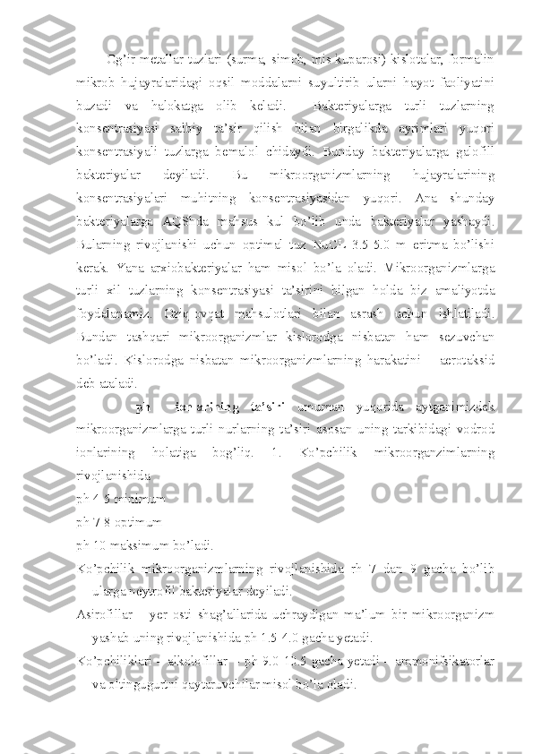              Og’ir metallar tuzlari (surma, simob, mis kuparosi) kislotalar, formalin
mikrob   hujayralaridagi   oqsil   moddalarni   suyultirib   ularni   hayot   faoliyatini
buzadi   va   halokatga   olib   keladi.     Bakteriyalarga   turli   tuzlarning
konsentrasiyasi   salbiy   ta’sir   qilish   bilan   birgalikda   ayrimlari   yuqori
konsentrasiyali   tuzlarga   bemalol   chidaydi.   Bunday   bakteriyalarga   galofill
bakteriyalar   deyiladi.   Bu   mikroorganizmlarning   hujayralarining
konsentrasiyalari   muhitning   konsentrasiyasidan   yuqori.   Ana   shunday
bakteriyalarga   AQShda   mahsus   kul   bo’lib   unda   bakteriyalar   yashaydi.
Bularning   rivojlanishi   uchun   optimal   tuz   NuCL   3.5-5.0   m   eritma   bo’lishi
kerak.   Yana   arxiobakteriyalar   ham   misol   bo’la   oladi.   Mikroorganizmlarga
turli   xil   tuzlarning   konsentrasiyasi   ta’sirini   bilgan   holda   biz   amaliyotda
foydalanamiz.   Oziq-ovqat   mahsulotlari   bilan   asrash   uchun   ishlatiladi.
Bundan   tashqari   mikroorganizmlar   kislorodga   nisbatan   ham   sezuvchan
bo’ladi.   Kislorodga   nisbatan   mikroorganizmlarning   harakatini   –   aerotaksid
deb ataladi.
          ph     ionlarining   ta’siri   umuman   yuqorida   aytganimizdek
mikroorganizmlarga   turli   nurlarning   ta’siri   asosan   uning   tarkibidagi   vodrod
ionlarining   holatiga   bog’liq.   1.   Ko’pchilik   mikroorganzimlarning
rivojlanishida
ph 4-5 minimum
ph 7-8 optimum
ph 10 maksimum bo’ladi.
Ko’pchilik   mikroorganizmlarning   rivojlanishida   rh   7   dan   9   gacha   bo’lib
ularga neytrofil bakteriyalar deyiladi.
Asirofillar   –   yer   osti   shag’allarida   uchraydigan   ma’lum   bir   mikroorganizm
yashab uning rivojlanishida ph 1.5-4.0 gacha yetadi.
Ko’pchiliklari – alkolofillar   - ph 9.0-10.5 gacha yetadi – ammonifsikatorlar
va oltingugurtni qaytaruvchilar misol bo’la oladi. 