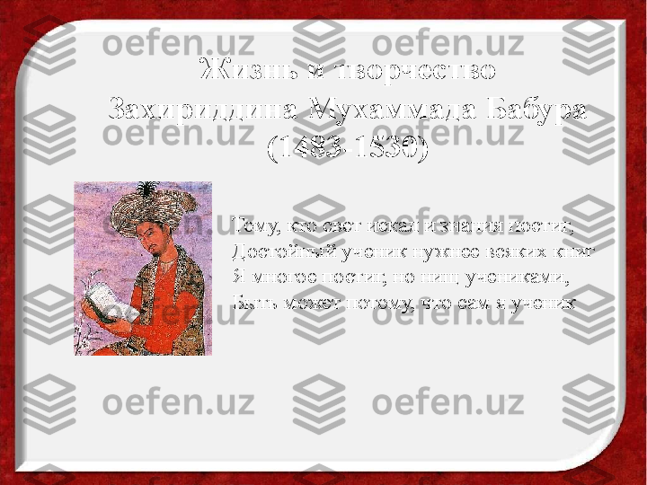 Жизнь и творчество 
Захириддина Мухаммада Бабура
(1483-1530)
Тому, кто свет искал и знания постиг, 
Достойный ученик нужнее всяких книг
Я многое постиг, но нищ учениками,
Быть может потому, что сам я ученик 