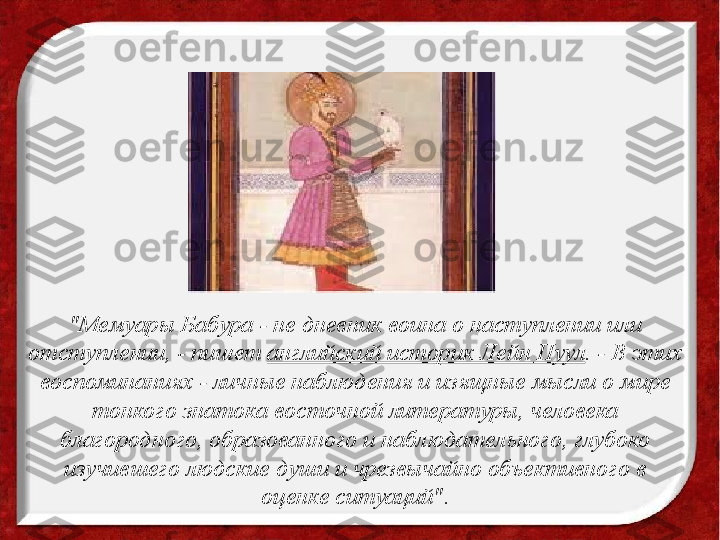 "Мемуары Бабура - не дневник воина о наступлении или 
отступлении, - пишет  английский историк Лейн Пуул . - В этих 
воспоминаниях - личные наблюдения и изящные мысли о мире 
тонкого знатока восточной литературы, человека 
благородного, образованного и наблюдательного, глубоко 
изучившего людские души и чрезвычайно объективного в 
оценке ситуаций". 