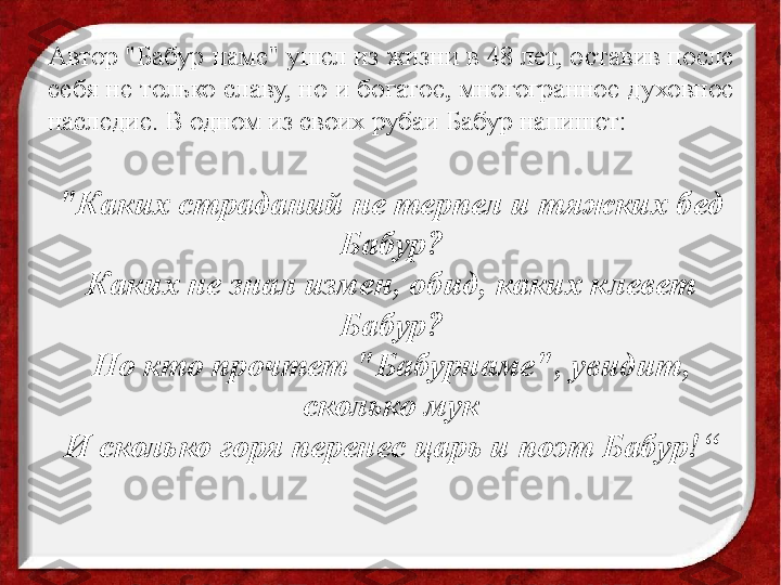 Автор "Бабур-наме" ушел из жизни в 48 лет, оставив после 
себя не только славу, но и богатое, многогранное духовное 
наследие. В одном из своих рубаи Бабур напишет:
 
"Каких страданий не терпел и тяжких бед 
Бабур?
Каких не знал измен, обид, каких клевет 
Бабур?
Но кто прочтет "Бабурнаме", увидит, 
сколько мук
И сколько горя перенес царь и поэт Бабур!“
  