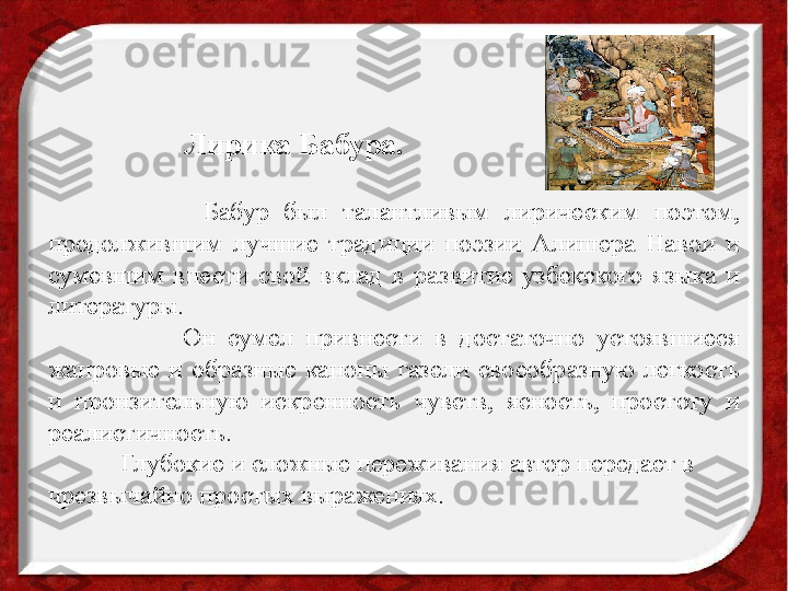                       Бабур  был  талантливым  лирическим  поэтом, 
продолжившим  лучшие  традиции  поэзии  Алишера  Навои  и 
сумевшим  внести  свой  вклад  в  развитие  узбекского  языка  и 
литературы. 
                      Он  сумел  привнести  в  достаточно  устоявшиеся 
жанровые  и  образные  каноны  газели  своеобразную  легкость 
и  пронзительную  искренность  чувств,  ясность,  простоту  и 
реалистичность. 
            Глубокие и сложные переживания автор передает в 
чрезвычайно простых выражениях.
 Лирика Бабура.  