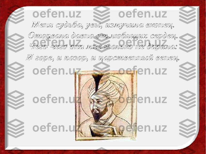 Меня судьба, увы, измучила вконец.
Оторвала давно от любящих сердец.
Чего-чего она мне только не дарила:
И горе, и позор, и царственный венец. 