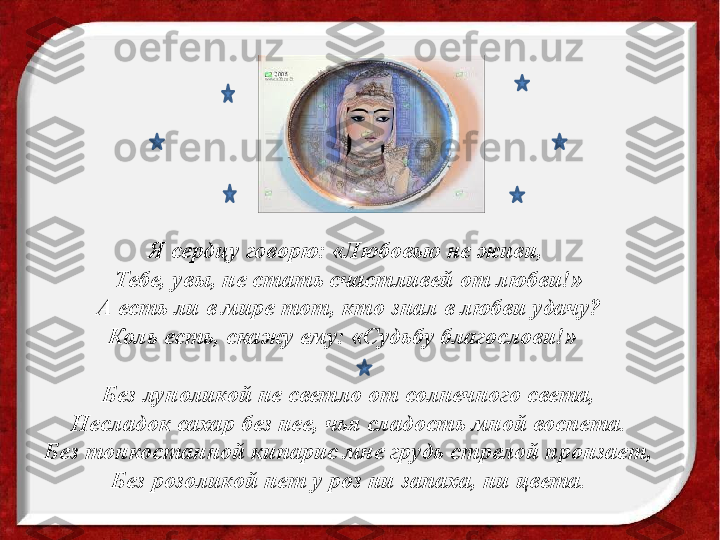 Я сердцу говорю: «Любовью не живи, 
Тебе, увы, не стать счастливей от любви!»
А есть ли в мире тот, кто знал в любви удачу?
Коль есть, скажу ему: «Судьбу благослови!»  
Без луноликой не светло от солнечного света,
Несладок сахар без нее, чья сладость мной воспета.
Без тонкостанной кипарис мне грудь стрелой пронзает,
Без розоликой нет у роз ни запаха, ни цвета. 