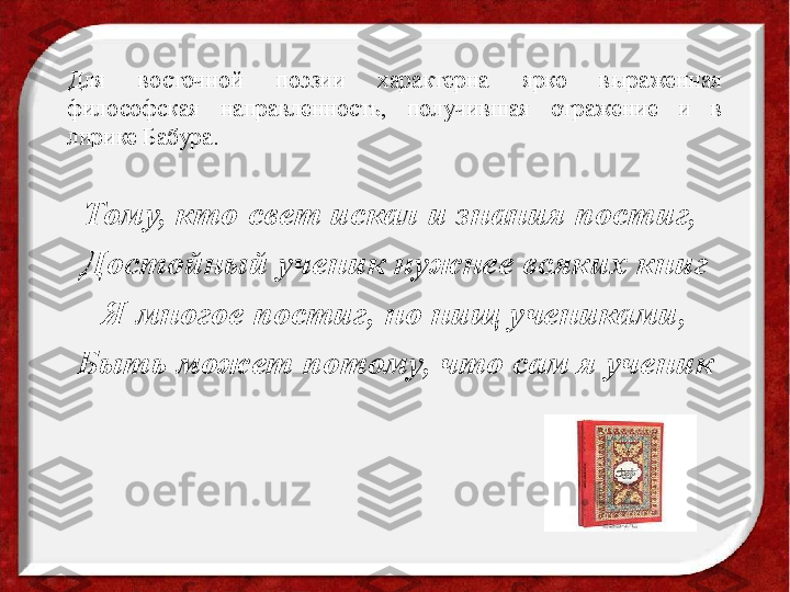 Для  восточной  поэзии  характерна  ярко  выраженная 
философская  направленность,  получившая  отражение  и  в 
лирике Бабура.
Тому, кто свет искал и знания постиг, 
Достойный ученик нужнее всяких книг
Я многое постиг, но нищ учениками,
Быть может потому, что сам я ученик 