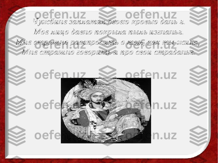 Чужбине заплатил своею кровью дань я.
Мое лицо давно покрыла пыль изгнанья.
Мне страшно расспросить о том, как ты жила, 
Мне страшно говорить и про свои страданья. 