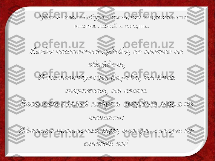 Рубаи и газели Бабура восхищают и вдохновляют 
многих людей и сегодня. 
Когда назначена судьба, ее никто не 
обойдет,
И не помогут ни борьба, ни боль 
терпения, ни стон.
Весельем одолей недуг и скорбью мира не 
томись:
Единого мгновенья мук, поверь, совсем не 
стоит он! 