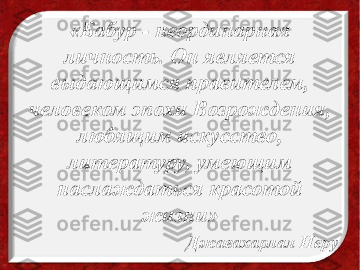 «Бабур - неординарная 
личность. Он является 
выдающимся правителем, 
человеком эпохи Возрождения, 
любящим искусство, 
литературу, умеющим 
наслаждаться красотой 
жизни»
                  Джавахарлал Неру 