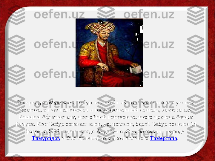 Захириддин Мухаммад Бабур, величайший поэт, мыслитель и ученый 
Востока, он же полководец и государственный деятель, завоеватель 
Индии и Афганистана, достойный потомок великого прадеда Амира 
Тимура. Имя Бабур означает «лев, полководец, барс". Бабур родился 14 
февраля 1483 года в городе Андижане. Он происходил из рода 
Тимуридов  	
и был прямым потомком	 великого  Тамерлана .  