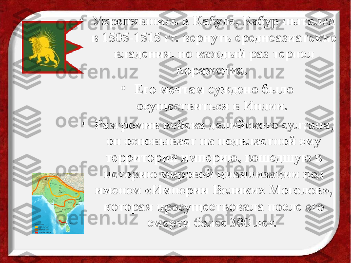 •
Укрепившись в Кабуле, Бабур пытался 
в 1505-1515 гг. вернуть среднеазиатские 
владения, но каждый раз терпел 
поражения. 
•
Его мечтам суждено было 
осуществиться в Индии. 
•
Разгромив войска делийского султана, 
он основывает на подвластной ему 
территории империю, вошедшую в 
историю мировой цивилизации под 
именем «Империи Великих Моголов», 
которая просуществовала после его 
смерти более 300 лет.  