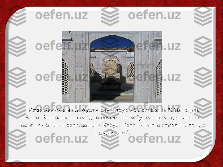 Умер Захириддин Мухаммад Бабур 26 декабря в 1530 году в 
Агре. Выполняя последнее желание Бабура, впоследствии его 
останки были перевезены в Кабул. Гробница его сохранилась до 
наших дней.   