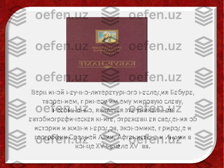 Вершиной научно-литературного наследия Бабура, 
творением, принесшим ему мировую славу, 
несомненно, является эта уникальная 
автобиографическая книга, отражавшая сведения об 
истории и жизни народов, экономике, природе и 
географии Средней Азии, Афганистана и Индии в 
конце XV-начале XVI вв. 