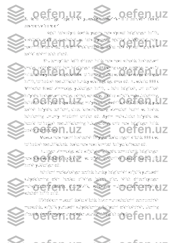 3.   Baho   intizomiga   rioya   qilish   yuzasidan   tekshirish   olib   boruvchi   davlat
boshqaruv idoralari
                        Rejali   iqtisodiyot   davrida   yagona   narx   siyosati   belgilangan   bo’lib,
sosialistik   mulk   munosabatlari   va   iqtisodiyotning   rejaliligi   hukmronligi   narx-
navoni   boshqarishda,   narxlarni   shakllantirishda   davlat   narx   siyosatining   asosini
tashkil etishni talab qilardi.
                        Shu   tamoyildan   kelib   chiqqan   holda   narx-navo   sohasida   boshqaruvni
amalga   oshirish   tartibi   ham   belgilangan   edi.   SSSRning   asosiy   qonuniga   muvofiq
holda narx siyosatini belgilash SSR Ittifoqining mutlaq vakolati doirasiga kiritilgan
bo’lib, ittifoqdosh respublikalar bunday vakolatga ega emas edi. Bu vakolat SSSR
Ministrlar   Soveti   zimmasiga   yuklatilgan   bo’lib,   u   baho   belgilash,   uni   qo’llash
bo’yicha boshqaruvni amalga oshirar, sanoat va qishloq xo’jalik mahsulotlarining,
baliqchilik,   mo’ynali   hayvonlarning   mo’ynalarini,   ovchilik   mahsulotlarining,   yuk
tashish   bo’yicha   tariflarni,   aloqa   korxonalarining   xizmatlari   haqini   va   boshqa
baholarning   umumiy   miqdorini   aniqlar   edi.   Ayrim   mahsulotlar   bo’yicha   esa
hattoki   ittifoqdosh   respublikalarning   hukumatlariga   aniq   narx   belgilagan   holda
topshiriqlar berar edi.
                       Maxsus narx-navoni boshqarish bo’yicha davlat organi sifatida SSSR va
ittifoqdosh respublikalarda Davlat narx-navo komiteti faoliyat ko’rsatar edi.
                       Bu organ zimmasiga xalq xo’jaligining barcha tarmoqlarida belgilangan
narx-navo   va   tarifning   asosliligini   va   to’g’ri   qo’llanilishi   ustidan   nazorat   olib
borish yuklatilgan edi.
                       Baholarni markazlashgan tartibda bunday belgilanishi xo’jalik yurituvchi
subyektlarning   erkin   harakat   qilishiga   halaqit   qilar,   ishlab   chiqarilayotgan
mahsulotlarning   sifatiga   e’tiborsizlik,   xo’jasizlik   muhitini,   kelib   chiqishiga
sababchi bo’lib qoldi.
             O’zbekiston mustaqil davlat sifatida bozor munosabatlarini qaror toptirish
maqsadida,   xo’jalik   yurituvchi   subyektlarning   faoliyatini   erkinlashtirish,   ularning
o’rtasida shartnomaviy munosabatlar ustunligini belgilab qo’ydi. 