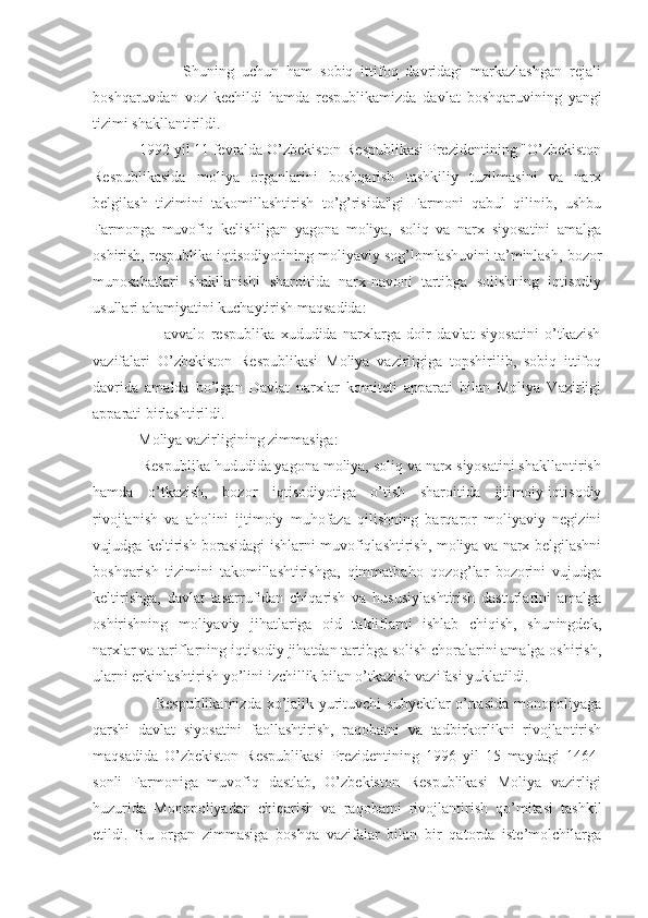                         Shuning   uchun   ham   sobiq   ittifoq   davridagi   markazlashgan   rejali
boshqaruvdan   voz   kechildi   hamda   respublikamizda   davlat   boshqaruvining   yangi
tizimi shakllantirildi.
            1992 yil 11 fevralda O’zbekiston Respublikasi Prezidentining "O’zbekiston
Respublikasida   moliya   organlarini   boshqarish   tashkiliy   tuzilmasini   va   narx
belgilash   tizimini   takomillashtirish   to’g’risida"gi   Farmoni   qabul   qilinib,   ushbu
Farmonga   muvofiq   kelishilgan   yagona   moliya,   soliq   va   narx   siyosatini   amalga
oshirish, respublika iqtisodiyotining moliyaviy sog’lomlashuvini ta’minlash, bozor
munosabatlari   shakllanishi   sharoitida   narx-navoni   tartibga   solishning   iqtisodiy
usullari ahamiyatini kuchaytirish maqsadida:
                        avvalo   respublika   xududida   narxlarga   doir   davlat   siyosatini   o’tkazish
vazifalari   O’zbekiston   Respublikasi   Moliya   vazirligiga   topshirilib,   sobiq   ittifoq
davrida   amalda   bo’lgan   Davlat   narxlar   komiteti   apparati   bilan   Moliya   Vazirligi
apparati birlashtirildi.
            Moliya vazirligining zimmasiga:
            Respublika hududida yagona moliya, soliq va narx siyosatini shakllantirish
hamda   o’tkazish,   bozor   iqtisodiyotiga   o’tish   sharoitida   ijtimoiy-iqtisodiy
rivojlanish   va   aholini   ijtimoiy   muhofaza   qilishning   barqaror   moliyaviy   negizini
vujudga keltirish borasidagi ishlarni muvofiqlashtirish, moliya va narx belgilashni
boshqarish   tizimini   takomillashtirishga,   qimmatbaho   qozog’lar   bozorini   vujudga
keltirishga,   davlat   tasarrufidan   chiqarish   va   hususiylashtirish   dasturlarini   amalga
oshirishning   moliyaviy   jihatlariga   oid   takliflarni   ishlab   chiqish,   shuningdek,
narxlar va tariflarning iqtisodiy jihatdan tartibga solish choralarini amalga oshirish,
ularni erkinlashtirish yo’lini izchillik bilan o’tkazish vazifasi yuklatildi. 
                       Respublikamizda  xo’jalik yurituvchi  subyektlar  o’rtasida  monopoliyaga
qarshi   davlat   siyosatini   faollashtirish,   raqobatni   va   tadbirkorlikni   rivojlantirish
maqsadida   O’zbekiston   Respublikasi   Prezidentining   1996   yil   15   maydagi   1464-
sonli   Farmoniga   muvofiq   dastlab,   O’zbekiston   Respublikasi   Moliya   vazirligi
huzurida   Monopoliyadan   chiqarish   va   raqobatni   rivojlantirish   qo’mitasi   tashkil
etildi.   Bu   organ   zimmasiga   boshqa   vazifalar   bilan   bir   qatorda   iste’molchilarga 