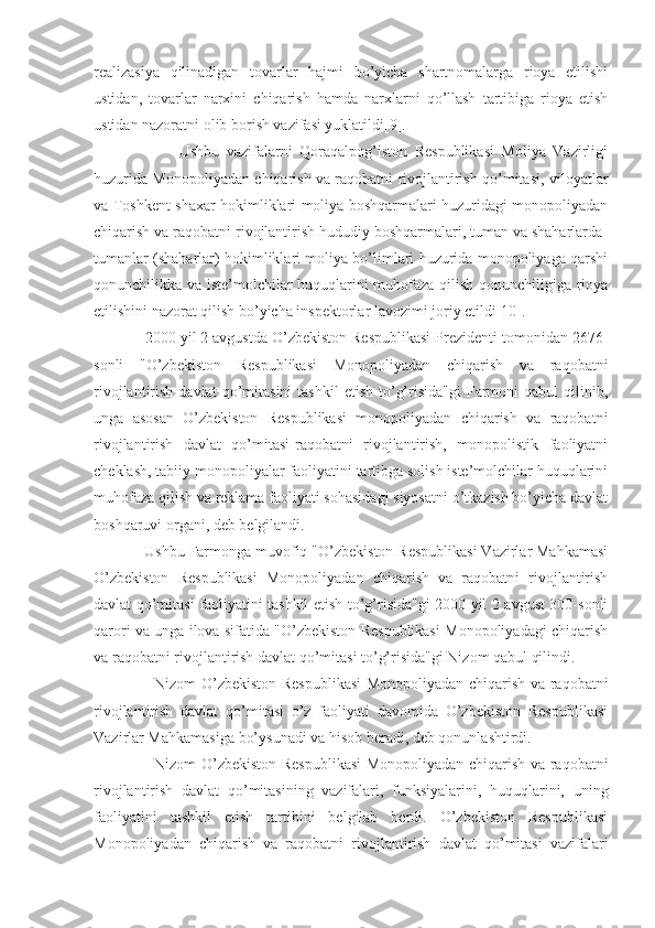 realizasiya   qilinadigan   tovarlar   hajmi   bo’yicha   shartnomalarga   rioya   etilishi
ustidan,   tovarlar   narxini   chiqarish   hamda   narxlarni   qo’llash   tartibiga   rioya   etish
ustidan nazoratni olib borish vazifasi yuklatildi[9]. 
                        Ushbu   vazifalarni   Qoraqalpog’iston   Respublikasi   Moliya   Vazirligi
huzurida Monopoliyadan chiqarish va raqobatni rivojlantirish qo’mitasi, viloyatlar
va Toshkent shaxar hokimliklari moliya boshqarmalari huzuridagi monopoliyadan
chiqarish va raqobatni rivojlantirish hududiy boshqarmalari, tuman va shaharlarda-
tumanlar (shaharlar) hokimliklari moliya bo’limlari huzurida monopoliyaga qarshi
qonunchilikka va iste’molchilar huquqlarini muhofaza qilish qonunchiligiga rioya
etilishini nazorat qilish bo’yicha inspektorlar lavozimi joriy etildi[10].
            2000 yil 2 avgustda O’zbekiston Respublikasi Prezidenti tomonidan 2676-
sonli   "O’zbekiston   Respublikasi   Monopoliyadan   chiqarish   va   raqobatni
rivojlantirish  davlat  qo’mitasini  tashkil   etish  to’g’risida"gi  Farmoni   qabul   qilinib,
unga   asosan   O’zbekiston   Respublikasi   monopoliyadan   chiqarish   va   raqobatni
rivojlantirish   davlat   qo’mitasi-raqobatni   rivojlantirish,   monopolistik   faoliyatni
cheklash, tabiiy monopoliyalar faoliyatini tartibga solish iste’molchilar huquqlarini
muhofaza qilish va reklama faoliyati sohasidagi siyosatni o’tkazish bo’yicha davlat
boshqaruvi organi, deb belgilandi.
            Ushbu Farmonga muvofiq "O’zbekiston Respublikasi Vazirlar Mahkamasi
O’zbekiston   Respublikasi   Monopoliyadan   chiqarish   va   raqobatni   rivojlantirish
davlat qo’mitasi faoliyatini tashkil etish to’g’risida"gi 2000 yil 2 avgust 300-sonli
qarori va unga ilova sifatida "O’zbekiston Respublikasi Monopoliyadagi chiqarish
va raqobatni rivojlantirish davlat qo’mitasi to’g’risida"gi Nizom qabul qilindi.
                       Nizom O’zbekiston Respublikasi  Monopoliyadan chiqarish va raqobatni
rivojlantirish   davlat   qo’mitasi   o’z   faoliyati   davomida   O’zbekiston   Respublikasi
Vazirlar Mahkamasiga bo’ysunadi va hisob beradi, deb qonunlashtirdi.
                       Nizom O’zbekiston Respublikasi  Monopoliyadan chiqarish va raqobatni
rivojlantirish   davlat   qo’mitasining   vazifalari,   funksiyalarini,   huquqlarini,   uning
faoliyatini   tashkil   etish   tartibini   belgilab   berdi.   O’zbekiston   Respublikasi
Monopoliyadan   chiqarish   va   raqobatni   rivojlantirish   davlat   qo’mitasi   vazifalari 