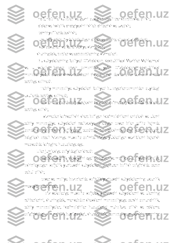             -neft, neft mahsulotlari va gazni quvurlar orqali transportirovka qilish;
            -elektr va issiqlik energiyasini ishlab chiqarish va uzatish;
            - temir yo’llarda tashish;
            - umumiy erkin foydalaniladigan elektr va pochta aloqasi xizmatlari;
            - suv quvurlari va kanalizasiya xizmatlari;
            shuningdek, portlar va aeroportlarning xizmatlari.
            Bu subyektlarning faoliyati O’zbekiston Respublikasi Vazirlar Mahkamasi
va   u   vakolat   bergan   organ   tomonidan,   ya’ni   O’zbekiston   Respublikasi
monopoliyadan   chiqarish   va   raqobatni   rivojlantirish   davlat   qo’mitasi   tomonidan
tartibga solinadi.
                       Tabiiy monopoliya subyektlari faoliyati bu orgarlar tomonidan quyidagi
usullarda tartibga solinadi;
            - narxlarning (tariflarni) darajasini belgilash (o’rnatish) vositasida narxlarni
tartibga solish;
                       - xizmatlar ko’rsatilishi  shart bo’lgan iste’molchilarni aniqlash va ularni
tabiiy   monopoliya   subyektlari   realizasiya   qiladigan   tovar   bilan   to’liq   hajmda
qondirishning   imkoni   bo’lmagan   taqdirda,   ta’minlashning   eng   kam   darajasini
belgilash  orqali   Nizomga  muvofiq  qo’mita  o’ziga  yuklatilgan  vazifalarni   bajarish
maqsadida ko’pgina huquqlarga ega.
            Ular jumlasiga qo’yidagilar kiradi:
            -bozorda ustunlik mavqyeini egallab turgan va monopol faoliyatni amalga
oshirilayotgan   xo’jalik   yurituvchi   subyektlarni   majburan   bo’lish   to’g’risida   qaror
qabul qilish;
                       tovar  va  moliya  bozorlarida xo’jalik yurituvchi  subyektlarning ustunlik
mavqyeini belgilash;
                        o’z   vakolatiga   muvofiq   xo’jalik   yurituvchi   subyektlarni   va   ularning
rahbarlarini, shuningdek, mansabdor shaxslarni monopoliyaga qarshi qonunchilik,
tabiiy   monopoliyalar,   iste’molchilar   huquqlarini   muhofaza   qilish   va   reklama
to’g’risidagi qonunchilik buzilganligi, shuningdek, monopoliyaga qarshi organning 