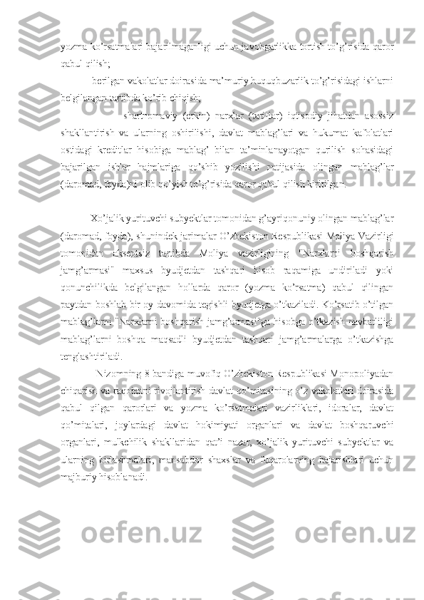 yozma ko’rsatmalari bajarilmaganligi uchun javobgarlikka tortish to’g’risida qaror
qabul qilish;
            berilgan vakolatlar doirasida ma’muriy huquqbuzarlik to’g’risidagi ishlarni
belgilangan tartibda ko’rib chiqish;
                        shartnomaviy   (erkin)   narxlar   (tariflar)   iqtisodiy   jihatdan   asossiz
shakllantirish   va   ularning   oshirilishi,   davlat   mablag’lari   va   hukumat   kafolatlari
ostidagi   kreditlar   hisobiga   mablag’   bilan   ta’minlanayotgan   qurilish   sohasidagi
bajarilgan   ishlar   hajmlariga   qo’shib   yozilishi   natijasida   olingan   mablag’lar
(daromad, foyda)ni olib qo’yish to’g’risida qaror qabul qilish kiritilgan. 
            Xo’jalik yurituvchi subyektlar tomonidan g’ayriqonuniy olingan mablag’lar
(daromad, foyda), shunindek jarimalar O’zbekiston Respublikasi Moliya Vazirligi
tomonidan   akseptsiz   tartibda   Moliya   vazirligining   "Narxlarni   boshqarish
jamg’armasi"   maxsus   byudjetdan   tashqari   hisob   raqamiga   undiriladi   yoki
qonunchilikda   belgilangan   hollarda   qaror   (yozma   ko’rsatma)   qabul   qilingan
paytdan boshlab bir oy davomida tegishli byudjetga o’tkaziladi. Ko’rsatib o’tilgan
mablag’larni "Narxlarni boshqarish jamg’armasi"ga hisobga o’tkazish navbatliligi
mablag’larni   boshqa   maqsadli   byudjetdan   tashqari   jamg’armalarga   o’tkazishga
tenglashtiriladi.
             Nizomning 8-bandiga muvofiq O’zbekiston Respublikasi Monopoliyadan
chiqarish va raqobatni rivojlantirish davlat qo’mitasining o’z vakolatlari doirasida
qabul   qilgan   qarorlari   va   yozma   ko’rsatmalari   vazirliklari,   idoralar,   davlat
qo’mitalari,   joylardagi   davlat   hokimiyati   organlari   va   davlat   boshqaruvchi
organlari,   mulkchilik   shakllaridan   qat’i   nazar,   xo’jalik   yurituvchi   subyektlar   va
ularning   birlashmalari,   mansabdor   shaxslar   va   fuqarolarning   bajarishlari   uchun
majburiy hisoblanadi.
  