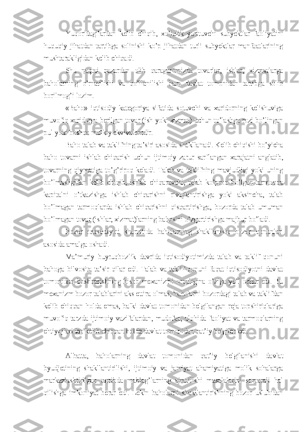 Yuqoridagilardan   kelib   chiqib,   xo’jalik   yurituvchi   subyektlar   faoliyatini
huquqiy   jihatdan   tartibga   solinishi   ko’p   jihatdan   turli   subyektlar   manfaatlarining
mushtarakligidan kelib chiqadi.
Shu   naqtai   nazardan   olib   qaraganimizda   tovarlar,   ishlar,   xizmatlarga
baholarning   o’rnatilishi   va   qo’llanilishi   ham   davlat   tomonidan   tartibga   solib
borilmog’i lozim.
«Baho»   iqtisodiy   kategoriya   sifatida   sotuvchi   va   xaridorning   kelishuviga
muvofiq xaridorga berilgan tovar (ish yoki xizmat) uchun to’lashga rozi bo’lingan
pul yoki boshqa mulkiy ekvivalentdir.
Baho talab va taklifning ta’siri asosida shakllanadi. Kelib chiqishi bo’yicha
baho   tovarni   ishlab   chiqarish   uchun   ijtimoiy   zarur   sarflangan   xarajatni   anglatib,
tovarning   qiymatiga   to’g’riroq   keladi.   Talab   va   taklifning   mavjudligi   yoki   uning
bo’lmasligidan   kelib   chiqib,   ishlab   chiqaruvchi,   talab   ko’proq   bo’lgan   tarmoqqa
kapitalni   o’tkazishga   ishlab   chiqarishni   rivojlantirishga   yoki   aksincha,   talab
bo’lmagan   tarmoqlarda   ishlab   chiqarishni   qisqartirishga,   bozorda   talab   umuman
bo’lmagan tovar (ishlar, xizmat)larning bahosini o’zgartirishga majbur bo’ladi. 
Bozor   iqtisodiyoti   sharoitida   baholarning   shakllanishi   bozor   qonunlari
asosida amalga oshadi.
Ma’muriy   buyruqbozlik   davrida   iqtisodiyotimizda   talab   va   taklif   qonuni
bahoga   bilvosita   ta’sir   qilar   edi.   Talab   va   taklif   qonuni   faqat   iqtisodiyotni   davlat
tomonidan   boshqarishning   hisob   mexanizmi   orqaligina   o’ziga   yo’l   ochar   edi.   Bu
mexanizm bozor talablarini aks ettira olmas, baholarni bozordagi talab va taklifdan
kelib chiqqan holda emas, balki davlat tomonidan belgilangan reja topshiriqlariga
muvofiq  tarzda  ijtimoiy  vazifalardan,   mudofaa,  alohida   faoliyat  va  tarmoqlarning
ehtiyojlaridan kelib chiqqan holda davlat tomonidan qat’iy belgilar edi.
Albatta,   baholarning   davlat   tomonidan   qat’iy   belgilanishi   davlat
byudjetining   shakllantirilishi,   ijtimoiy   va   jamiyat   ahamiyatiga   molik   sohalarga
markazlashtirilgan   tartibda   mablag’larning   ajratilishi   masalalarini   samarali   hal
qilishga   imkoniyat   berar   edi.   Lekin   baholarni   shakllantirishning   bozor   uslubidan 