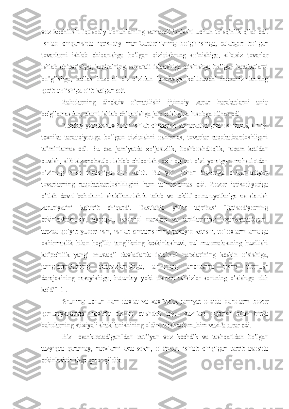 voz  kechilishi  iqtisodiy   qonunlarning  samarali   ishlashi  uchun   to’sqinlik  qilar   edi.
Ishlab   chiqarishda   iqtisodiy   manfaatdorlikning   bo’g’ilishiga,   talabgor   bo’lgan
tovarlarni   ishlab   chiqarishga   bo’lgan   qiziqishning   so’nishiga,   sifatsiz   tovarlar
ishlab chiqarishga, kapitalning samarali  ishlashiga erishishga bo’lgan harakatlarni
bo’g’ishga,   xullas   bozorni   o’z-o’zidan   harakatga   keltiruvchi   mexanizmlarning
qotib qolishiga olib kelgan edi.
Baholarning   direktiv   o’rnatilishi   ijtimoiy   zarur   harakatlarni   aniq
belgilamasdan, ularni ishlab chiqarishga jalb etishgina hisobga olinar edi.
Bunday yondashuv bilan ishlab chiqarish samaradorligini oshirmas, ilmiy-
texnika   taraqqiyotiga   bo’lgan   qiziqishni   oshirmas,   tovarlar   raqobatbardoshligini
ta’minlamas   edi.   Bu   esa   jamiyatda   xo’jasizlik,   boshboshdoqlik,   raqam   ketidan
quvish,   sifatsiz   mahsulot   ishlab   chiqarish,   oxir-oqibat   o’zi   yaratgan   mahsulotdan
o’zining   bosh   tortishiga   olib   keldi.   Bu   yo’l   jahon   bozoriga   chiqariladigan
tovarlarning   raqobatbardoshliligini   ham   ta’minlamas   edi.   Bozor   iqtisodiyotiga
o’tish   davri   baholarni   shakllantrishda   talab   va   taklif   qonuniyatlariga   asoslanish
zaruriyatini   keltirib   chiqardi.   Dastlabki   yillar   tajribasi   "Iqtisodiyotning
erkinlashtirilishi,   ayniqsa,   iste’mol   narxlari   va   tariflarining   "esankiratadigan"
tarzda   qo’yib  yuborilishi,  ishlab   chiqarishning   pasayib  ketishi,   to’lovlarni   amalga
oshirmaslik   bilan   bog’liq   tanglikning   keskinlashuvi,   pul   muomalasining   buzilishi
ko’pchilik   yangi   mustaqil   davlatlarda   iste’mol   narxlarining   keskin   o’sishiga,
jamg’armalarning   qadrsizlanishiga,   aholining   anchagina   qismi   turmush
darajasining   pasayishiga,   butunlay   yoki   qisman   ishsizlar   sonining   o’sishiga   olib
keldi"[1].
Shuning   uchun   ham   davlat   va   xavfsizlik   jamiyat   oldida   baholarni   bozor
qonuniyatlariga   muvofiq   tashkil   etishdek   qiyin   vazifani   bajarish   bilan   birga
baholarning stixiyali shakllanishining oldini olishdek muhim vazifa turar edi.
Biz   "esankiratadigan"dan   qat’iyan   voz   kechdik   va   tashqaridan   bo’lgan
tazyiqqa   qaramay,   narxlarni   asta-sekin,   oldindan   ishlab   chiqilgan   tartib   asosida
erkinlashtirishga qaror qildik. 