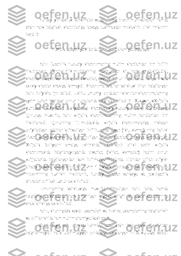 Bunday   yondashuv   korxonalar   va   aholining   bozor   munosabatlari   hamda
erkin   narx   belgilash   sharoitlariga   larzaga   tushmasdan   moslashib   olish   imkonini
berdi[2].
            Yuridik kategoriya sifatida baho qator ahamiyatlarga ega.
Baho   fuqarolik   huquqiy   shartnomaning   muhim   shartlaridan   biri   bo’lib
hisoblangan.   FKning   418-moddasining   mazmunidan   shu   narsa   anglashiladiki,
shartnomadagi tovar bahoga oid shartlar, avvalgi qonun hujjatlarida bo’lgani kabi
asosiy   shartlar   sirasiga   kirmaydi.   Shartnoma   taraflar   kelishuvi   bilan   belgilangan
baho   bo’yicha   ijro   etiladi.   Ushbu   umumiy   qoidadan   istisnolar   shartnomalarning
ayrim   turlari   haqidagi   qonun-hujjatlarida   belgilab   beriladi[3].   Xususan,   «Xo’jalik
yurituvchi   subyektlar   faoliyatining   shartnomaviy-huquqiy   bazasi   to’g’risida»gi
Qonunga   muvofiq,   baho   xo’jalik   shartnomalarining   muhim   bandlaridan   biri
hisoblanadi.   Qonunning   10-moddasida   xo’jalik   shartnomalariga   nisbatan
qo’yiladigan   talablar   ko’rsatilgan   bo’lib,   unda   tovar   (ish,   xizmat)   ning   bahosi
o’zaro   kelishuvga   erishish   lozim   bo’lgan   muhim   shartlar   jumlasiga   kiritilgandir.
Xo’jalik   faoliyatini   amalga   oshirishda   hisob-kitob   qilish   tartibi   xo’jalik
shartnomasida   belgilanayotganda   tovarlar,   (ishlar,   xizmatlar)   haqini   qonun
xo’jjatlarida   belgilangandan   kam   bo’lmagan   miqdorda   oldindan   to’lab   qo’yish
albatta   nazarda   tutilgan   bo’lishi   lozim[4].   Mazkur   qoidaga   rioya   qilmaslik   baho
intizomining   buzilishi   hisoblanib,   bunday   holatlar   sanksiya   va   javobgarlik
choralari qo’llash uchun asos bo’ladi. 
Tomonlarning   kelishuviga   muvofiq   o’rnatilgan   baho   larda   hamda
belgilangan   baholarda   ham   qo’shilgan   qiymat   solig’i   va   aksiz   soliqlarining
shakllanishiga asos bo’ladi.
Baho,   shuningdek   savdo   ustamalari   va   boshqa   ustamalarning   belgilanishi
va qo’llanishida ham muhim ahamiyat kasb etadi.
Shuni   qayd   etib   o’tmoq   lozimki,   hatto   erkin   baho   ham   o’z-o’zidan
belgilanmaydi.   Balki   ular   muayyan   qoidalarga   asoslangan   holda   vujudga   keladi. 