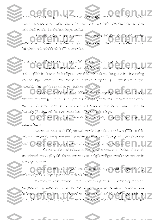 Bunda   narx-navoning   huquqiy   tartibga   solinishiga   e’tibor   berish   lozim.   Narx-
navoning   shakllanishi   ustamalar   qo’shilgan   qiymat   solig’i,   aksizlar   bilan   amalga
oshiriladi va ular barcha baholarga taalluqli.
  Bevosita   baholar   davlat   tomonidan   direktiv   belgilanishi   asosida   ayrim
tovarlarga   nisbatan   to’g’ridan-to’g’ri   belgilanadi.   Bahoni   to’g’ridan-to’g’ri
belgilash turli uslublarda bo’lishi mumkin.
 
2. Baholarni belgilash va qo’llash to’g’risidagi qonun hujjatlari
                       Baholarni belgilash va qo’llash to’g’risidagi qonun hujjatlari mohiyatini
tahlil   qilishda   bozor   iqtisodiyoti   sharoitida   baholarni   belgilashda   davlatning
aralashuviga   faqat   alohida   istesnoli   holatlar   bo’yicha   yo’l   qo’yilishi   nuqtai
nazaridan kelib chiqqan holda yondashmog’imiz lozim.
                       Avvalo, O’zbekiston Respublikasi  Konstitusiyasiga  muvofiq, «...Davlat
iste’molchilarning   huquqi   ustunligini   hisobga   olib,   iqtisodiy   faoliyat,   tadbirkorlik
va   mehnat   qilish   erkinligini,   barcha   mulk   shakllarining   teng   huquqliligini   va
huquqiy jihatdan bab-barovar muhofaza etilishini kafolatlaydi...
                       Mulkdor mulkiga o’z xohishicha egalik qiladi, undan foydalanadi va uni
tasarruf etadi".
            Bundan ko’rinib turibdiki, respublikamiz fuqarolari teng huquqlilik asosida
erkin tadbirkorlik faoliyatini amalga oshirishlari, o’z mulklariga o’z xohishlaricha
egalik qilish, undan foydalanish, tasarruf qilish huquqlariga egadirlar.
                        Korxona   o’z   mahsulotlarini,   ishlarni,   xizmatlarni,   ishlab   chiqarish
chiqitlarini   mustaqil   yoki   shartnoma   asosida   belgilanadigan   narxlar   va   tariflarda
sotishga haqlidir.
                        Bu   esa   bozor   iqtisodiyoti   sharoitida   xo’jalik   yurituvchi   subyektlarning
erkin xo’jalik faoliyati yuritishidan darak beradi.
            O’zbekiston Respublikasi Fuqarolik kodeksiga muvofiq xo’jalik yurituvchi
subyektlarning   tovarlar,   ishlar   va   xizmatlarni   bajarganlik   uchun   shartnomada
ko’zda   tutilgan   taraflarning   kelishuvi   asosida   haq   to’lanishi   belgilangan   (356-m,
418,   523-m,   636,   662,   715)   ya’ni   tadbirkor   fuqaro   o’zining   kontragentiga   tovar 