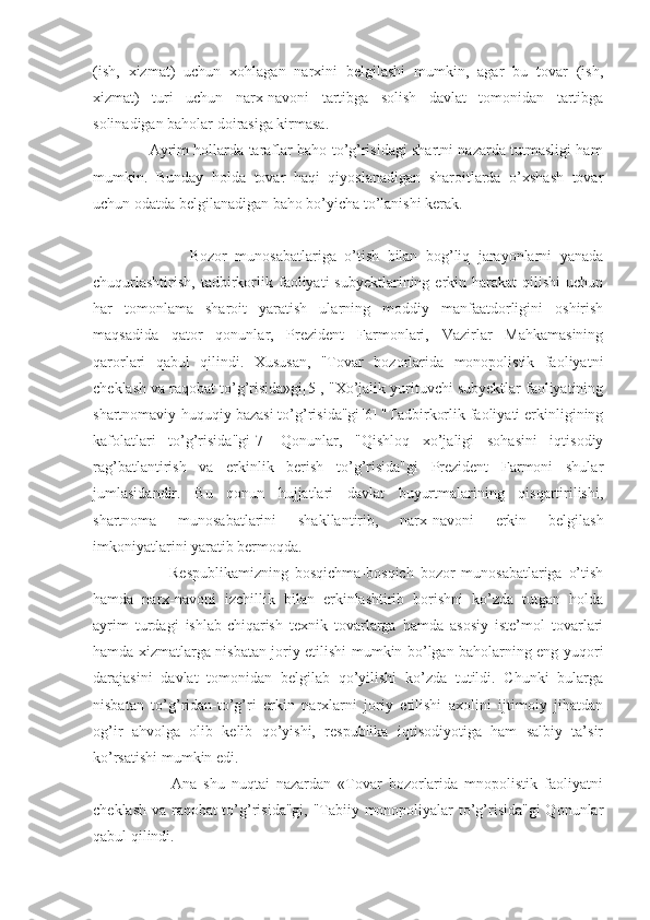 (ish,   xizmat)   uchun   xohlagan   narxini   belgilashi   mumkin,   agar   bu   tovar   (ish,
xizmat)   turi   uchun   narx-navoni   tartibga   solish   davlat   tomonidan   tartibga
solinadigan baholar doirasiga kirmasa.
                       Ayrim hollarda taraflar baho to’g’risidagi shartni nazarda tutmasligi ham
mumkin.   Bunday   holda   tovar   haqi   qiyoslanadigan   sharoitlarda   o’xshash   tovar
uchun odatda belgilanadigan baho bo’yicha to’lanishi kerak.
                        Bozor   munosabatlariga   o’tish   bilan   bog’liq   jarayonlarni   yanada
chuqurlashtirish,   tadbirkorlik  faoliyati   subyektlarining  erkin  harakat  qilishi  uchun
har   tomonlama   sharoit   yaratish   ularning   moddiy   manfaatdorligini   oshirish
maqsadida   qator   qonunlar,   Prezident   Farmonlari,   Vazirlar   Mahkamasining
qarorlari   qabul   qilindi.   Xususan,   "Tovar   bozorlarida   monopolistik   faoliyatni
cheklash va raqobat to’g’risida»gi[5], "Xo’jalik yurituvchi subyektlar faoliyatining
shartnomaviy-huquqiy bazasi to’g’risida"gi[6] "Tadbirkorlik faoliyati erkinligining
kafolatlari   to’g’risida"gi[7]   Qonunlar,   "Qishloq   xo’jaligi   sohasini   iqtisodiy
rag’batlantirish   va   erkinlik   berish   to’g’risida"gi   Prezident   Farmoni   shular
jumlasidandir.   Bu   qonun   hujjatlari   davlat   buyurtmalarining   qisqartirilishi,
shartnoma   munosabatlarini   shakllantirib,   narx-navoni   erkin   belgilash
imkoniyatlarini yaratib bermoqda.
                        Respublikamizning   bosqichma-bosqich   bozor   munosabatlariga   o’tish
hamda   narx-navoni   izchillik   bilan   erkinlashtirib   borishni   ko’zda   tutgan   holda
ayrim   turdagi   ishlab-chiqarish   texnik   tovarlarga   hamda   asosiy   iste’mol   tovarlari
hamda xizmatlarga nisbatan joriy etilishi mumkin bo’lgan baholarning eng yuqori
darajasini   davlat   tomonidan   belgilab   qo’yilishi   ko’zda   tutildi.   Chunki   bularga
nisbatan   to’g’ridan-to’g’ri   erkin   narxlarni   joriy   etilishi   axolini   ijtimoiy   jihatdan
og’ir   ahvolga   olib   kelib   qo’yishi,   respublika   iqtisodiyotiga   ham   salbiy   ta’sir
ko’rsatishi mumkin edi.
                        Ana   shu   nuqtai   nazardan   «Tovar   bozorlarida   mnopolistik   faoliyatni
cheklash va raqobat to’g’risida"gi, "Tabiiy monopoliyalar to’g’risida"gi Qonunlar
qabul qilindi. 