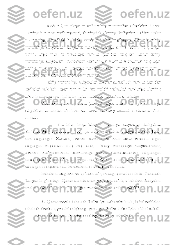                         Mazkur   Qonunlarga   muvofiq   tabiiy   monopoliya   subyektlari   doirasi
ularning   huquq   va   majburiyatlari,   shuningdek   ularning   faoliyatlari   ustidan   davlat
nazoratining   o’rnatilishi   bo’yicha   asosiy   qoidalar   belgilangan.   Qonunda   tabiiy
monopoliya   subyektlari   faoliyatida   narxlarni   tartibga   solinish   tartibi   belgilangan
bo’lib,   unga   muvofiq   tovarlarga   narxlar   (tarif)lar   belgilash   uchun   tabiiy
monopoliya subyektlari O’zbekiston Respublikasi  Vazirlar Mahkamasi  belgilagan
tartibga   muvofiq   vakolatli   organga   narxlarning   (tariflarning)   loyihalarini   hamda
ular bo’yicha hisob-kitoblarni taqdim etadilar.
                        Tabiiy   monopoliya   subyektlari   tovarlariga   taalluqli   narxlar   (tarif)lar
loyihalari   vakolatli   organ   tomonidan   iste’molchi   mahsuloti   narxlariga   ularning
ta’siri hisobga olingan holda bir hafta muddat ichida ko’rib chiqiladi.
                       Vakolatli organning narxlar (tariflar) bo’yicha qarori tabiiy monopoliya
subyektlari   tomonidan   o’n   besh   kun   avval   ommaviy   axborot   vositalarida   e’lon
qilinadi.
                        Shu   bilan   birga   tabiiy   monopoliya   subyektlari   faoliyatida
iste’molchilarning   huquqlarini   himoya   qilish   maqsadida   muayyan   cheklashliklar
ham   belgilangan.   Xususan,   tovarlar,   xizmatlar   va   ishlar   uchun   vakolatli   organ
belgilagan   miqdordan   ortiq   haq   olish,...   tabiiy   monopoliya   subyektlarining
tovarlari   iste’molchilarini   kamsitishiga   yoxud   iste’molchilardan   belgilangan
narxlar (tariflar)da hisobga olinmagan haq undirish hisobiga daromad olishga olib
keladigan boshqacha hatti-harakatlarni sodir etish man etiladi.
                       Baholarni belgilash  va qo’llash to’g’risidagi  qonunlar  ichida "Baholash
faoliyati to’g’risidagi" Qonun alohida ahamiyatga ega bo’lib, u baholash faoliyatini
amalga oshirish bilan bog’liq bo’lgan munosabatlarni tartibga soladi[8].
                       Bu Qonun avvalo baholash faoliyatiga tushuncha berib, baholovchining
baholash obyekti qiymatini aniqlashga qaratilgan faoliyati ekanligini e’tirof etiladi.
            Baholash faoliyati lisenziya asosidagina amalga oshiriladi. 