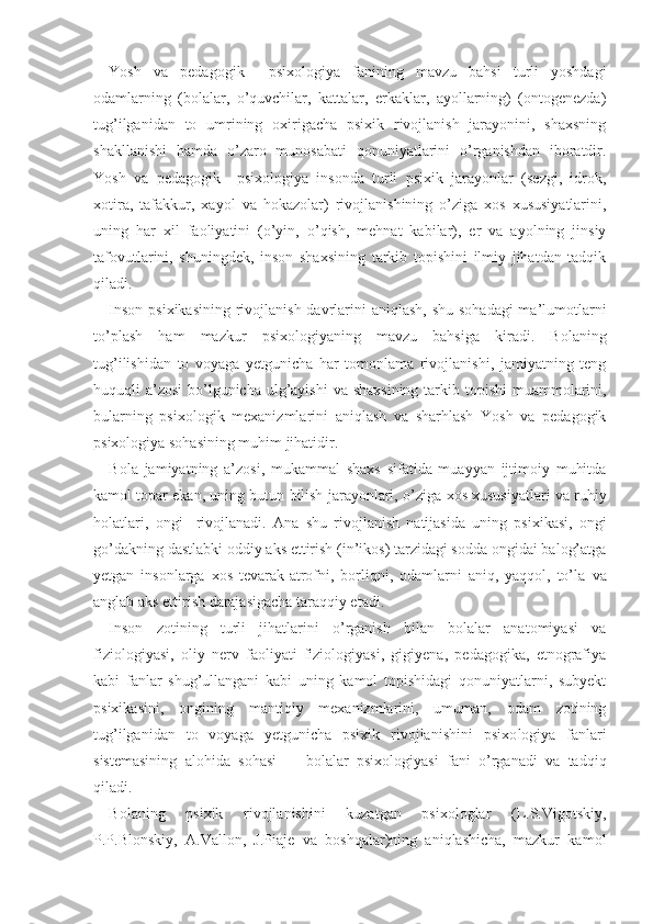 Yosh   va   pedagogik     psixologiya   fanining   mavzu   bahsi   turli   yoshdagi
odamlarning   (bolalar,   o’quvchilar,   kattalar,   erkaklar,   ayollarning)   (ontogenezda)
tug’ilganidan   to   umrining   oxirigacha   psixik   rivojlanish   jarayonini,   shaxsning
shakllanishi   hamda   o’zaro   munosabati   qonuniyatlarini   o’rganishdan   iboratdir.
Yosh   va   pedagogik     psixologiya   insonda   turli   psixik   jarayonlar   (sezgi,   idrok,
xotira,   tafakkur,   xayol   va   hokazolar)   rivojlanishining   o’ziga   xos   xususiyatlarini,
uning   har   xil   faoliyatini   (o’yin,   o’qish,   mehnat   kabilar),   er   va   ayolning   jinsiy
tafovutlarini,   shuningdek,   inson   shaxsining   tarkib   topishini   ilmiy   jihatdan   tadqik
qiladi.
Inson psixikasining  rivojlanish davrlarini  aniqlash, shu sohadagi  ma’lumotlarni
to’plash   ham   mazkur   psixologiyaning   mavzu   bahsiga   kiradi.   Bolaning
tug’ilishidan   to   voyaga   yetgunicha   har   tomonlama   rivojlanishi,   jamiyatning   teng
huquqli a’zosi  bo’lgunicha ulg’ayishi   va   shaxsining tarkib topishi  muammolarini,
bularning   psixologik   mexanizmlarini   aniqlash   va   sharhlash   Yosh   va   pedagogik
psixologiya sohasining muhim jihatidir.
Bola   jamiyatning   a’zosi,   mukammal   shaxs   sifatida   muayyan   ijtimoiy   muhitda
kamol topar ekan, uning butun bilish jarayonlari,  o’ziga   xos xususiyatlari va ruhiy
holatlari,   ongi     rivojlanadi.   Ana   shu   ri vojlanish   natijasida   uning   psixikasi,   ongi
go’dakning dastlabki oddiy  aks   ettirish (in’ikos) tarzidagi sodda ongidai balog’atga
yetgan   insonlarga   xos   tevarak-atrofni,   borliqni,   odamlarni   aniq,   yaqqol,   to’la   va
anglab aks ettirish darajasigacha taraqqiy etadi.
Inson   zotining   turli   jihatlarini   o’rganish   bilan   bolalar   anatomiyasi   va
fiziologiyasi,   oliy   nerv   faoliyati   fiziologiyasi,   gigiyena,   pedagogika,   etnografiya
kabi   fanlar   shug’ullangani   kabi   uning   kamol   topishidagi   qonuniyatlarni,   subyekt
psixikasini,   ongining   mantiqiy   mexanizmlarini,   umuman,   odam   zotining
tug’ilganidan   to   voyaga   yetgunicha   psixik   rivojlanishini   psixo logiya   fanlari
sistemasining   alohida   sohasi   -     bolalar   psixologiyasi   fani   o’rganadi   va   tadqiq
qiladi.
Bolaning   psixik   rivojlanishini   kuzatgan   psixologlar   (L.S.Vigotskiy,
P.P.Blonskiy,   A.Vallon,   J.Piaje   va   boshqalar)ning   aniqlashicha,   mazkur   kamol 