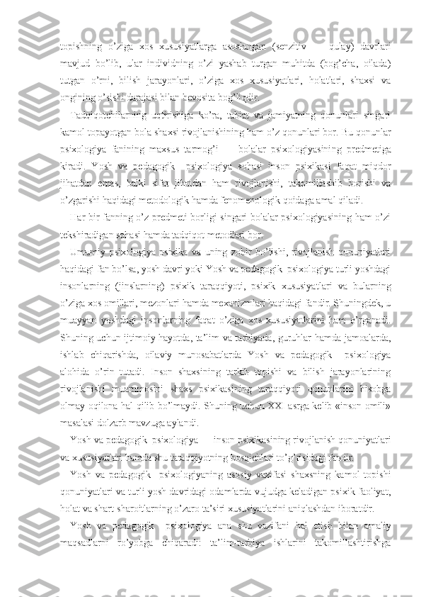 topishning   o’ziga   xos   xususiyatlarga   asoslangan   (senzitiv   —   qulay)   davrlari
mavjud   bo’lib,   ular   individning   o’zi   yashab   turgan   muhitda   (bog’cha,   oilada)
tutgan   o’rni,   bilish   jarayonlari,   o’ziga   xos   xususiyatlari,   holatlari,   shaxsi   va
ongining o’sishi darajasi bilan bevosita bog’liqdir.
Tadqiqotchilarning   uqtirishiga   ko’ra,   tabiat   va   jamiyatning   qonunlari   singari
kamol topayotgan bola shaxsi rivojlanishining ham o’z qonunlari bor.  Bu qonunlar
psixologiya   fanining   maxsus   tarmog’i   —   bolalar   psixologiyasini n g   predmetiga
kiradi.   Yosh   va   pedagogik     psixologiya   sohasi   inson   psixikasi   faqat   miqdor
jihatdan   emas,   balki   sifat   jihatdan   ham   rivojlanishi,   takomillashib   borishi   va
o’zgarishi haqidagi metodologik hamda fenomenologik qoidaga amal qiladi.
Har bir fanning o’z predmeti borligi singari bolalar psixologiyasining ham o’zi
tekshiradigan sohasi hamda tadqiqot metodlari bor.
Umumiy   psixologiya   psixika   va   uning   zohir   bo’lishi,   rivojlanish   qonuniyatlari
haqidagi fan bo’lsa, yosh davri yoki Yosh va pedagogik  psixologiya turli yoshdagi
insonlarning   (jinslarning)   psixik   taraqqiyoti,   psixik   xususiyat lari   va   bularning
o’ziga xos omillari, mezonlari hamda mexanizmlari haqidagi fandir. Shuningdek, u
muayyan   yoshdagi   insonlarning   faqat   o’ziga   xos   xususiyatlarini   ham   o’rganadi.
Shuning uchun ijtimoiy hayotda, ta’lim va tarbiyada, guruhlar hamda jamoalarda,
ishlab   chiqarishda,   oilaviy   munosabatlarda   Yosh   va   pedagogik     psixologiya
alohida   o’rin   tutadi.   Inson   shaxsining   tarkib   topishi   va   bilish   jarayonlarining
rivojla nishi   muammosini   shaxs   psixikasining   taraqqiyoti   qonunlarini   hisobga
olmay oqilona hal qilib bo’lmaydi. Shuning uchun XXI asrga kelib «inson omili»
masalasi dolzarb mavzuga aylandi.
Yosh va pedagogik  psixologiya — inson psixikasining ri vojlanish qonuniyatlari
va xususiyatlari hamda shu taraqqiyotning bosqichlari to’g’risidagi fandir.
Yosh   va   pedagogik     psixologiyaning   asosiy   vazifasi   shaxsning   kamol   topishi
qonuniyatlari va turli yosh davridagi odamlarda vujudga keladigan psixik faoliyat,
holat va shart-sharoitlarning o’zaro ta’siri xususiyatlarini aniqlashdan iboratdir.
Yosh   va   pedagogik     psixologiya   ana   shu   vazifani   hal   etish   bilan   amaliy
maqsadlarni   ro’yobga   chiqaradi:   ta’lim-tarbiya   ishlarini   takomillashtirishga 