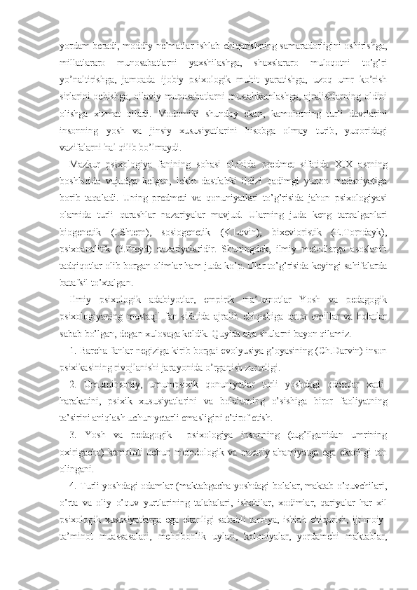 yordam beradi, moddiy ne’matlar ishlab chiqarishning samaradorligini oshirishga,
millatlararo   munosabatlarni   yaxshilashga,   shaxslararo   muloqotni   to’g’ri
yo’naltirishga,   jamoada   ijobiy   psixologik   muhit   yaratishga,   uzoq   umr   ko’rish
sirlarini ochishga, oilaviy munosabatlarni mustahkamlashga,  ajralishlarning oldini
olishga   xizmat   qiladi.   Modomiki   shunday   ekan,   kamolotning   turli   davrlarini
insonning   yosh   va   jinsiy   xususiyatlarini   hisobga   olmay   turib ,   yuqoridagi
vazifalarni hal qilib bo’lmaydi.
Mazkur   psixologiya   fanining   sohasi   alohida   pred met   sifatida   XIX   asrning
boshlarida   vujudga   kelgan,   lekin   dastlabki   ildizi   qadimgi   yunon   madaniyatiga
borib   taqaladi.   Uning   predmeti   va   qonuniyatlari   to’g’risida   jahon   psixologiyasi
olamida   turli   qarashlar   nazariyalar   mavjud.   Ularning   juda   keng   tarqalganlari
biogenetik   (I.Shtern),   sosiogenetik   (K.Le vin),   bixevioristik   (E.Torndayk),
psixoanalitik   (3.Freyd)   nazariyalaridir.   Shuningdek,   ilmiy   metodlarga   asoslanib
tadqiqotlar olib borgan olimlar ham juda ko’p. Ular to’g’risida keyingi sahifalarda
batafsil to’xtalgan.
Ilmiy   psixologik   adabiyotlar,   empirik   ma’lumotlar   Yosh   va   pedagogik
psixologiyaning   mustaqil   fan   sifatida   ajralib   chiqishiga   qator   omillar   va   holatlar
sabab bo’lgan, degan xulosaga keldik. Quyida ana shularni bayon qilamiz.
1. Barcha fanlar negiziga kirib borgai evolyusiya g’oyasining (Ch.Darvin) inson
psixikasining rivoj lanishi jarayonida o’rganish zarurligi.
2.   Umuminsoniy,   umumpsixik   qonuniyatlar   turli   yoshdagi   odamlar   xatti-
harakatini,   psixik   xususiyatla rini   va   bolalarning   o’sishiga   biror   faoliyatning
ta’sirini aniqlash uchun yetarli emasligini e’tirof etish.
3.   Yosh   va   pedagogik     psixologiya   insonning   (tug’ilganidan   umrining
oxirigacha)   kamoloti   uchun   metodologik   va   nazariy   ahamiyatga   ega   ekanligi   tan
olingani.
4. Turli yoshdagi odamlar (maktabgacha yoshdagi bolalar, maktab o’quvchilari,
o’rta   va   oliy   o’quv   yurtlarining   talabalari,   ishchilar,   xodimlar,   qariyalar   har   xil
psixologik   xususiyatlarga   ega   ekanligi   sababli   tarbiya,   ishlab   chiqarish,   ijtimoiy-
ta’minot   muassasalari,   mehribonlik   uylari,   koloniyalar,   yordamchi   maktablar, 