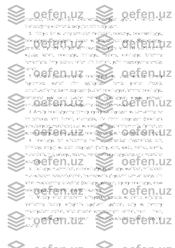 internatlar,   psixonevrologik   dispanserlar,   qariyalar   uylari,   shifoxonalar   va
boshqalar)ning xodimlarida extiyojlar ortib borayotgani.
5. Tibbiyot fani va uning tarmoqlari  rivojlanishi, psixiatriya, psixonevrologiya,
psixogigiyena,   sangigiyena,   bolalar   va   kattalar   patologiyasi,   neyroxirurgiya,
genetika,   oliy   nerv   faoliyati   va   hokazolar   bo’yicha   kom pleks   tadqiqotlarning
vujudga   kelishi,   psixologiya,   biologiya,   medisina,   sosiologiya   fanlarining
hamkorligida   ilmiy   tadqiqot   ishlari   olib   borilishi,   ya’ni   integrasiyaning   amalga
oshishi.
6.   Yuridik   ( h uquqshunoslik)   psixologiyasi   va   uning   sohalari   ijtimoiy
hayotimizda   sezilarli   o’rin   egallayotgani   hamda   yoshlar   o’rtasida
qonunbuzarlikning davom etayotgani (sud ishi psixologiyasi, kriminal psixologiya,
penitensiar   yoki   axloq   tuzatish   mehnati   psixologiyasi;   voyaga   yetmagan
qonunbuzarlar muammosi va jinoyatning oldini olish masalalari).
7.   Amaliy   psixologiyaning   ijtimoiy-siyosiy   tus   olayotgani   va   turmushning   har
bir   jabhasiga   kirib   borishi,   shuningdek,   o’z   o’rnini   topayotgani   (psixologik
konsultasiyalar, maslahatlar, auto va sosial treninglar, ishbilarmonlik o’yinlari, art
va psixoterapiya, professiogramma, psi xodiagnostika va hokazolarga talab ortishi).
8.   Psixologiya   fani   sohalarining   inson   ontogenezidagi   o’zgarishlarga   doir,
bilimlarga   ehtiyoji   va   talabi   ortayotgani   (harbiy,   sport,   savdo,   mehnat,   kosmik,
muhandislik, ijod, aviasiya, reklama, menejment psixologiyalariga aniq materiallar
zarurligi).
9.   Ekologiya   muammolari,   zoopsixologiya   va   etolo giya   vazifalari,   millatlararo
munosabatlarni   barqarorlashtirish,   insonparvarlik   g’oyalarini   turmush   tarziga   olib
kirish   masalalarining   dolzarbligi   (ekologiya   va   inson,   qiyosiy   psixologiya,   shaxs
psixologiyasi, etnik psixologiya va hokazolar).
10.   Moddiy   ishlab   chiqarishni   ko’paytirish,   sanoatda   va   qishloq   xo’jaligida
kishilarning   haqiqiy   xo’jayinlik   tuyg’usini   uyg’otish,   aqliy   va   jismoniy
imkoniyatlarni  qidirish,  ishlab   chiqarish   samaradorligini   oshirish,  inson   —  inson,
inson — texnika,   yer — inson, inson — iqlim munosabatlarini   izchil  o’rganish
za rurligi. 