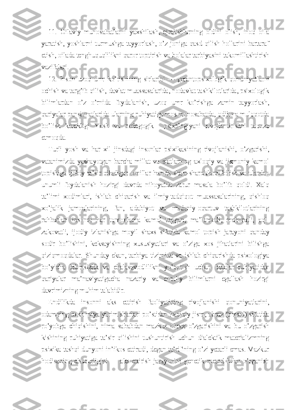 11.   Oilaviy   munosabatlarni   yaxshilash,   ajralishlarning   oldini   olish,   inoq   oila
yaratish,   yoshlarni   turmushga   tayyorlash,   o’z   joniga   qasd   qilish   hollarini   bartaraf
etish, oilada tenghuquqlilikni qaror toptirish va bolalar tarbiyasini takomillashtirish
vazifalari.
12.   Inson   uzoq   umr   ko’rishining   sirlarini   —   gerantopsixologik   qonuniyatlarni
ochish va targ’ib qilish, davlat muassasalarida, nodavlat tashkilotlarida, psixologik
bilimlardan   o’z   o’rnida   foydalanish,   uzoq   umr   ko’rishga   zamin   tayyorlash,
qariyalar pansionatlarida ularning ruhiyatiga mos munosabatda, odilona muloqotda
bo’lish   kerakligi   Yosh   va   pedagogik     psixologiya ni   rivojlantirishni   taqozo
etmoqda.
Turli   yosh   va   har   xil   jinsdagi   insonlar   psixikasining   rivojlanishi,   o’zgarishi,
vatanimizda   yashayotgan   barcha   millat   va   elatlarning   axloqiy   va   jismoniy   kamol
topishiga ijobiy ta’sir qiladigan omillar hamda shart-sharoitlarni bilish va ulardan
unumli   foydalanish   hozirgi   davrda   nihoyatda   zarur   masala   bo’lib   qoldi.   Xalq
ta’limi   xodimlari,   ishlab   chiqarish   va   ilmiy-tadqiqot   muassasalarining,   qishloq
xo’jalik   jamoalarining,   fan,   adabiyot   va   madaniy-oqartuv   tashkilotlarining
rahbarlari   insonni   har   tomonlama   kamol   topgan,   ma’lumotli,   mahoratli,   aql-
zakovatli,   ijodiy   izlanishga   moyil   shaxs   sifatida   kamol   topish   jarayoni   qanday
sodir   bo’lishini,   keksayishning   xususiyatlari   va   o’ziga   xos   jihatlarini   bilishga
qiziqmoqdalar.   Shunday   ekan,   tarbiya   tizimi da   va   ishlab   chiqarishda   psixologiya
bo’yicha   bilimsizlik   va   chalasavodlilikni   yo’qotish   uchun   bolalar   ruhiyatidan
qariyalar   ma’naviyatigacha   nazariy   va   amaliy   bilimlarni   egallash   hozirgi
davrimizning muhim talabidir.
Endilikda   insonni   aks   ettirish   faoliyatining   rivojlanishi   qonuniyatlarini,
odamni ng   bosh miya yarim sharlari po’stidan haqiqiy jism ,   obraz (timsol) sifatida
ro’yobga   chiqishini,   nima   sababdan   mazkur   obraz   o’zgarishini   va   bu   o’zgarish
kishining   ruhiyatiga   ta’sir   qilishini   tushuntirish   uchun   dialektik   materializmning
psixika tashqi dunyoni in’ikos ettiradi, degan ta’rifining o’zi yetarli emas. Mazkur
hodisaning   chuqurligini   —   aks   ettirish   jarayonini   genetik   metod   bilan   o’rganish 