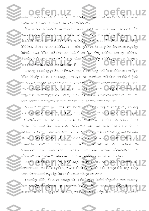 orqaligina asoslab  berish mumkin. Psixikaga nisbatan biosfera va neosfera nuqtai
nazaridan yondashish ijobiy natija sari yetaklaydi.
Ma’lumki,   go’daklik   davridagi   oddiy   sezishdan   boshlab,   mantiqiy   fikr
yuritishgacha   o’tadigan   davr   nisbatan   uzundir.   Endigina   tug’ilgan   chaqaloq   ham
dastlabki soatlardan boshlab sezgi organlari yordamida atrof-muhitni aks ettirishga
kirishadi. Biroq  uning tafakkuri bir necha oylar va, hatto, yillar davomida vujudga
keladi,   nutq   bilan   tafakkurning   birligi   mazkur   rivojlanishni   amalga   oshiradi.
Bunday   holat   o’ta   murakkab   hissiy   bili щ dan   mantiqiy   tafakkurga   o’tish   jarayoni
bosqichini tadqiq etish imkonini beradi.
Hozir gi   psixologiya fani individual ong o’sishining turli bosqichlarida amaliyot
bilan   hissiy   bilish   o’rtasidagi,   amaliyot   va   mavhum   tafakkur   orasidagi   juda
murakkab, o’zgaruvchan ichki munosabatlar hamda mexanizmlarni ifodalay oladi.
Inson   psixikasining   vu judga   kelishi   va   rivojlanishini,   uning   turli   qirralarini
o’rganish odamning psixik o’sishi, uning obyektiv va subyektiv sabablari, omillari,
shart-sharoitlari to’g’risida ma’lumotlar to’plash imkonini bera oladi.
Mazkur   muammoga   ilmiy   yondashish   insonning   hayot   sharoitlari ,   shaxsiy
xususiyatlari, qobiliyatlari, sifatlari, qiziqish ko’lami, irodaviy fazilatlari, muayyan
his-tuyg’ularining   mazmuni,   to’laligi   va   hokazolarni   yoritish   demakdir.   Ilmiy
ishlar   olib   borayotgan   tadqiqotchi   katta   yoshdagi   odamlardan   hayot   sharoitining
tayyor mahsulini o’rganadi, lekin bu bilan sinaluvchining psixikasi qanday vujudga
kelgani,   kechishi,   aks   ettirish   xususiyatlarini   tushuntira   olmaydi.   Ana   shu
murakkab   jarayonni   bilish   uchun   bolaning   psixika si   turmush   hodisalari   va
sharoitlari   bilan   bog’liqligini   aniqlab   olinmasa,   tajriba   o’tkazuvchi   o’zi
o’rganayotgan nazariy masalalarni ishonarli darajada isbot qila olmaydi.
Inson   psixikasining   rivojlanishidagi   sabab-oqibat   va   ularning   variantlari,
invariantlari,   modifikasiyalari,   munosabatlarini   bilish   bola   tarbiyasida   eng   qulay
shart-sharoitlarni vujudga keltirish uchun nihoyatda zarur.
Shunday   qilib,   Yosh   va   pedagogik     psixologiya   fanini   o’rganish   ham   nazariy,
ham   amaliy   ahamiyatga   ega.   U   ham   boshqa   fanlar   qatorida   rivojlandi,   bunda
eksperimental biologiya va genetika, medisina, sosiologiya kabi fanlarning xizmati 