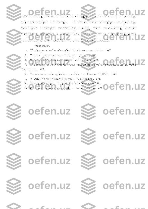 kattadir.   Ontogenez   va   differensial   psixologiya   fani   dialektikaning   prinsiplariga,
oliy   nerv   faoliyati   qonunlariga,       differensial   psixofiziologiya   qonuniyatlariga,
psixologlar   to’plangan   materiallarga   tayanib,   inson   psixikasining   kechishi,
rivojlanishi,   o’zgarishi   yuzasidan   bahs   yuritadi.   Ijtimoiy   turmushning   barcha
jabhalaridagi amaliy masalalarni hal qilishda faol ishtirok etadi.
                Adabiyotlar.
1. Oilaviy hayot etikasi va psixologiyasi. O.To’rayeva. Tosh-t. O’qit. - 1990.
2. Yusupov E., Ismoilov. Inson odobi bilan. -T., O’zb-n., 1983.
3. Mirtursunov.Z.F. O’zbek xalq pedagogikasi. -T., «Fan», 1973.
4. Oila   pedagogikasi.   A.Munavvarov.   Xalq   pedagogikasi   va   ma’naviy   qadriyatlar   tarbiya   manbai.
Tosh-t. O’qit. - 1992.
5. Talabalar uchun psixologiyasidan topshiriqlar.  L.P.Xoxlova. -T., O’qit. - 1992.
6. Mirzakalon Ismoiliy. Odamiylik qissasi. -T., «O’zbek-n»., 1975.
7. Psixologiya v semye. I.Plotniyeks. Moskva.  «Pedagogika» 1991.
8. Oila tayanchi.Ilmiy maqolalar to’plami., Toshkent T.D.P.U. 1998. 