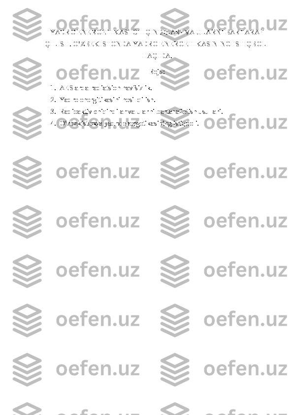 YADRO ENERGETIKASI CHIQINDILARI VA ULARNI BARTARAF
QILISH. O’ZBEKISTONDA YADRO ENERGETIKASINING ISTIQBOLI
HAQIDA.
Reja:
1. AESlarda radiatsion havfsizlik.
2. Yadro energitikasini hosil qilish.
3. Radioaktiv chiqindilar va ularni bartaraf etish usullari. 
4. O’zbekistonda yadro energetikasining istiqboli. 