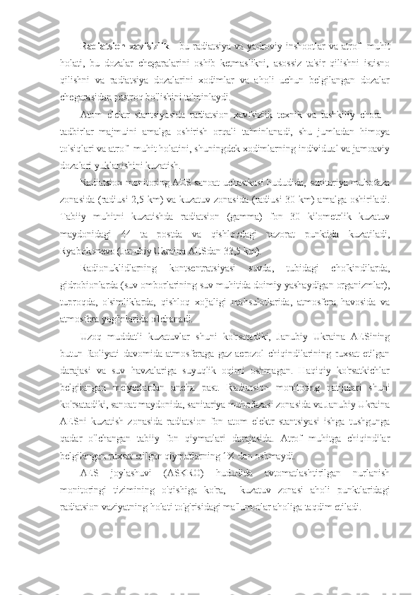 Radiatsion xavfsizlik   - bu radiatsiya  va yadroviy inshootlar  va atrof  -muhit
holati,   bu   dozalar   chegaralarini   oshib   ketmaslikni,   asossiz   ta'sir   qilishni   istisno
qilishni   va   radiatsiya   dozalarini   xodimlar   va   aholi   uchun   belgilangan   dozalar
chegarasidan pastroq bo'lishini ta'minlaydi. 
Atom   elektr   stantsiyasida   radiatsion   xavfsizlik   texnik   va   tashkiliy   chora   -
tadbirlar   majmuini   amalga   oshirish   orqali   ta'minlanadi,   shu   jumladan   himoya
to'siqlari va atrof -muhit holatini, shuningdek xodimlarning individual va jamoaviy
dozalari yuklanishini kuzatish.
Radiatsion monitoring AES sanoat uchastkasi  hududida, sanitariya muhofaza
zonasida (radiusi  2,5 km) va kuzatuv zonasida  (radiusi  30 km)  amalga oshiriladi.
Tabiiy   muhitni   kuzatishda   radiatsion   (gamma)   fon   30   kilometrlik   kuzatuv
maydonidagi   44   ta   postda   va   qishloqdagi   nazorat   punktida   kuzatiladi,
Ryabokonevo (Janubiy Ukraina AESdan 33,5 km).
Radionuklidlarning   kontsentratsiyasi   suvda,   tubidagi   cho'kindilarda,
gidrobionlarda (suv omborlarining suv muhitida doimiy yashaydigan organizmlar),
tuproqda,   o'simliklarda,   qishloq   xo'jaligi   mahsulotlarida,   atmosfera   havosida   va
atmosfera yog'inlarida o'lchanadi.
Uzoq   muddatli   kuzatuvlar   shuni   ko'rsatadiki,   Janubiy   Ukraina   AESining
butun   faoliyati   davomida   atmosferaga   gaz-aerozol   chiqindilarining   ruxsat   etilgan
darajasi   va   suv   havzalariga   suyuqlik   oqimi   oshmagan.   Haqiqiy   ko'rsatkichlar
belgilangan   me'yorlardan   ancha   past.   Radiatsion   monitoring   natijalari   shuni
ko'rsatadiki, sanoat maydonida, sanitariya muhofazasi zonasida va Janubiy Ukraina
AESni   kuzatish   zonasida   radiatsion   fon   atom   elektr   stantsiyasi   ishga   tushgunga
qadar   o'lchangan   tabiiy   fon   qiymatlari   darajasida.   Atrof   muhitga   chiqindilar
belgilangan ruxsat etilgan qiymatlarning 1% dan oshmaydi.
AES   joylashuvi   (ASKRO)   hududida   avtomatlashtirilgan   nurlanish
monitoringi   tizimining   o'qishiga   ko'ra,     kuzatuv   zonasi   aholi   punktlaridagi
radiatsion vaziyatning holati to'g'risidagi ma'lumotlar aholiga taqdim etiladi.  