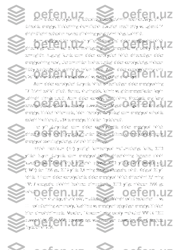 Atom   elektr   stantsiyasining   radiatsion   kuzatuv   tizimini   rekonstruksiya   qilish
doirasida   energiya   bloklarining   shamollatish   quvurlari   orqali   tritiy   va   uglerod-14
chiqindilarini radiatsion nazorat qilishning yangi tizimi ishga tushirildi.
Atom   energiyasi   bir   necha   o'n   yillar   oldin   global   elektr   energiyasini   ishlab
chiqarishga   katta   hissa   qo'sha   boshlagan   global   energetikaning   asosiy   kichik
tarmog'idir.   Bugungi   kunda   atom   elektr   stantsiyalari   ishlab   chiqaradigan   elektr
energiyasining narxi, ular tomonidan boshqa turdagi elektr stantsiyalariga nisbatan
jiddiy raqobat haqida gapirishga imkon beradi. Atom elektr stantsiyalarining aniq
afzalligi shundaki, atmosferaga aerozol va parnik gazlari chiqmaydi.
Atom elektr stantsiyalari dunyoda ishlab chiqariladigan elektr energiyasining
17   foizini   tashkil   qiladi.   Sanoat,   shuningdek,   ko'mir   va   gidroenergetikadan   keyin
uchinchi   o'rinda   turadi.   Atom   elektr   stantsiyalari   Qo'shma   Shtatlarda   eng   keng
tarqalgan;   bugungi   kunda   umumiy   quvvati   100   GVtgacha   bo'lgan   100   dan   ortiq
energiya bloklari ishlamoqda, lekin Frantsiya dunyodagi atom energiyasi sohasida
etakchi hisoblanadi, u 58 ta energiya blokidan foydalanadi. 
Har   yili   dunyodagi   atom   elektr   stantsiyalarida   elektr   energiyasi   ishlab
chiqarish   hajmi   o'sib   bormoqda,   bundan   tashqari,   tobora   ko'proq   davlatlar   atom
energiyasi texnologiyalariga qiziqish bildirmoqda. 
British   Petroleum   (BP)   yoqilg'i   kompaniyasi   ma'lumotlariga   ko'ra,   2012
yildan   buyon   dunyoda   atom   energiyasi   ishlab   chiqarishning   barqaror   o'sishi
kuzatilmoqda.   Uning   ishlab   chiqarish   quvvati   2012   yildagi   2,47   teravatt   soat
(TWh) dan 13% ga, 2019 yilda 2,8 ming teravatt soatgacha oshdi. Kelgusi 20 yil
ichida BP atom elektr stantsiyalarida elektr energiyasi ishlab chiqarishni 3,4 ming
TVt   /   soatgacha   o'sishini   bashorat   qilmoqda,   bu   2012   yilga   nisbatan   37%   ga
oshadi.
Bu ham shunday, chunki eski, muddati o'tgan ikkinchi avlod reaktorlari III va
III +avlodlarining zamonaviy, kuchliroq va energiyani tejaydigan energiya bloklari
bilan   almashtirilmoqda.   Masalan,   "Rosatom"   ning   asosiy   mahsuloti   VVER-1200
quvvat   bloki   1200   MVt   quvvatga   ega   va   o'rnatilgan   quvvatdan   rekord   darajada
foydalanish 90%. 