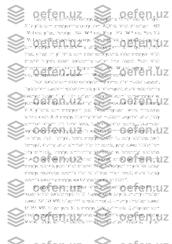 Bugungi kunda atom elektr stantsiyalari dunyoning 32 mamlakatida ishlaydi.
2019   yilda   atom   energiyasining   asosiy   qismi   AQShda   ishlab   chiqarilgan   -   852
TVt   /  soat.  yiliga,  Frantsiya  -  399  TW *  soat,  Xitoy -  349  TW  * soat.  Yana  209
TVt   /   soat   ishlab   chiqaradigan   Rossiya   bilan   birgalikda   bu   davlatlar   dunyodagi
atom   energiyasi   ishlab   chiqarishning   uchdan   ikki   qismini   ta'minlaydi.   Shu   bilan
birga,   so'nggi   o'n   yil   ichida   atom   elektr   stantsiyalarida   elektr   energiyasi   ishlab
chiqarish   bo'yicha   etakchi   davlatlarning   tuzilishi   biroz   o'zgardi.   Yadro   ishlab
chiqarishning sezilarli o'sishini Xitoy ta'minladi - 279 TW  soat, Rossiya - 45 TW
soat, Frantsiya esa ishlab chiqarishni 11 TW  soatga qisqartirdi.
"Ba'zi davlatlar atom elektr stantsiyalarining xizmat qilish muddati tugagach,
foydalanishni tugatishni rejalashtirmoqda yoki ishlamayapti, chunki reaktorlarning
aksariyati   bundan   40   yil   oldin   qurilgan",   -   deydi   "O'zatom"   atom   energiyasi   va
yadroviy   texnologiyalar   bo'limi   boshlig'i   Qosim   To'xtaxunov.     Bu   o'tgan   asrning
70-80-yillarida   atom   energiyasini   jadal   rivojlantirayotgan   Evropa   mintaqasiga
ko'proq xosdir. AES energiya blokining ishlash muddatini uzaytirish uchun jiddiy
ta'mirlash   ishlarini   olib   borish   kerak,   bu   boshqa   ishlar   qatorida   Fukusimadan
keyingi   zamonaviy   talablarga   muvofiq   xavfsizlik   tizimini   modernizatsiya   qilishni
o'z   ichiga   oladi.   Tabiiyki,   barcha   energiya   bloklari   bu   qat'iy   talablarga   javob
bermaydi,   shuning   uchun   ta'mirlash   bilan   bir   qatorda,   yangi   quvvat   bloklari   ham
joriy   etilmoqda.   Energiya   ta'minotining   ishonchliligi   va   barqarorligi   talablariga
muvofiq   uglerodsiz   energetika   sanoati   foydasiga   tanlov,   agar   mamlakatning
energiya balansida yadro ishlab chiqarish bo'lsa. Bu vaziyatni bir yoki ikki turdagi
energiya   resurslariga   qaramlik   bilan   hal   qilishga   imkon   beradi,   chunki   bunday
qaramlik davlatning energiya xavfsizligiga bevosita tahdiddir ”.
So'nggi   yillarda   atom   energiyasi   ishlab   chiqaruvchilari   qatoriga   qo'shilishni
istagan ko'plab davlatlar paydo bo'ldi. Bugungi kunda dunyoda umumiy o'rnatilgan
quvvati 394 098 MVt bo'lgan 444 ta reaktor mavjud. Umumiy o'rnatilgan quvvati
53   263   MVt   bo'lgan   yana   50   ta   energiya   bloki   qurilmoqda.   Qurilayotgan   atom
elektr stantsiyalarining ba'zilari Birlashgan Arab Amirliklari, Bangladesh, Belarus,
Misr va Turkiya kabi mamlakatlarda birinchi bo'lib qurilgan. Kelgusida, 10 yildan 