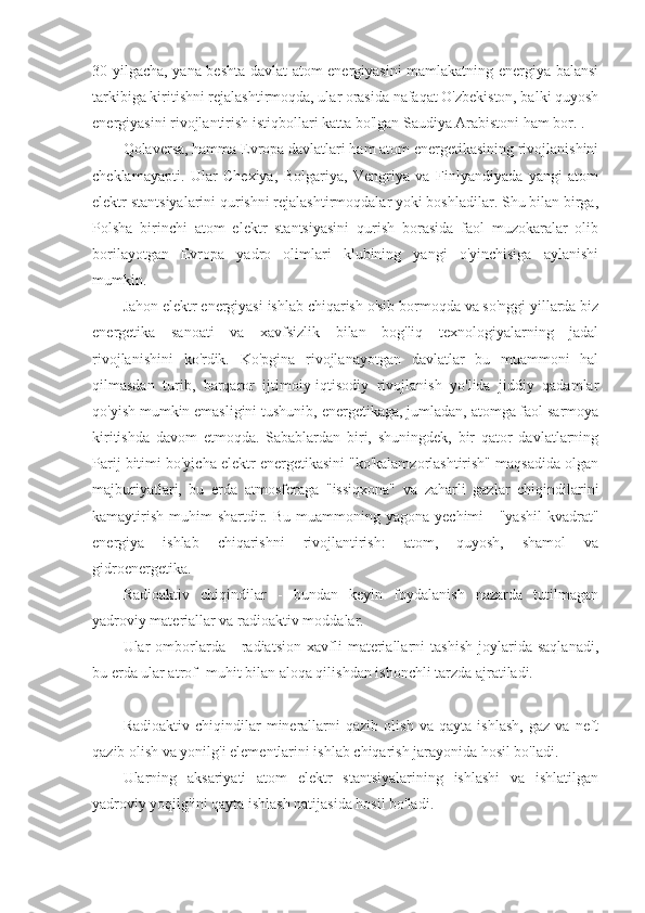 30 yilgacha, yana beshta davlat atom energiyasini mamlakatning energiya balansi
tarkibiga kiritishni rejalashtirmoqda, ular orasida nafaqat O'zbekiston, balki quyosh
energiyasini rivojlantirish istiqbollari katta bo'lgan Saudiya Arabistoni ham bor. .
Qolaversa, hamma Evropa davlatlari ham atom energetikasining rivojlanishini
cheklamayapti.   Ular   Chexiya,   Bolgariya,   Vengriya   va   Finlyandiyada   yangi   atom
elektr stantsiyalarini qurishni rejalashtirmoqdalar yoki boshladilar. Shu bilan birga,
Polsha   birinchi   atom   elektr   stantsiyasini   qurish   borasida   faol   muzokaralar   olib
borilayotgan   Evropa   yadro   olimlari   klubining   yangi   o'yinchisiga   aylanishi
mumkin.
Jahon elektr energiyasi ishlab chiqarish o'sib bormoqda va so'nggi yillarda biz
energetika   sanoati   va   xavfsizlik   bilan   bog'liq   texnologiyalarning   jadal
rivojlanishini   ko'rdik.   Ko'pgina   rivojlanayotgan   davlatlar   bu   muammoni   hal
qilmasdan   turib,   barqaror   ijtimoiy-iqtisodiy   rivojlanish   yo'lida   jiddiy   qadamlar
qo'yish mumkin emasligini tushunib, energetikaga, jumladan, atomga faol sarmoya
kiritishda   davom   etmoqda.   Sabablardan   biri,   shuningdek,   bir   qator   davlatlarning
Parij bitimi bo'yicha elektr energetikasini "ko'kalamzorlashtirish" maqsadida olgan
majburiyatlari,   bu   erda   atmosferaga   "issiqxona"   va   zaharli   gazlar   chiqindilarini
kamaytirish  muhim   shartdir.  Bu  muammoning yagona  yechimi  -   "yashil   kvadrat"
energiya   ishlab   chiqarishni   rivojlantirish:   atom,   quyosh,   shamol   va
gidroenergetika.
Radioaktiv   chiqindilar   -   bundan   keyin   foydalanish   nazarda   tutilmagan
yadroviy materiallar va radioaktiv moddalar.
Ular   omborlarda   -   radiatsion   xavfli   materiallarni   tashish   joylarida   saqlanadi,
bu erda ular atrof -muhit bilan aloqa qilishdan ishonchli tarzda ajratiladi.
Radioaktiv   chiqindilar   minerallarni   qazib   olish   va   qayta   ishlash,   gaz   va   neft
qazib olish va yonilg'i elementlarini ishlab chiqarish jarayonida hosil bo'ladi.
Ularning   aksariyati   atom   elektr   stantsiyalarining   ishlashi   va   ishlatilgan
yadroviy yoqilg'ini qayta ishlash natijasida hosil bo'ladi. 