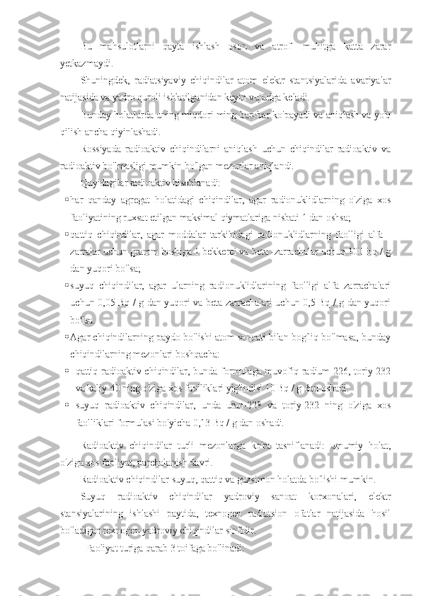 Bu   mahsulotlarni   qayta   ishlash   oson   va   atrof   -muhitga   katta   zarar
yetkazmaydi.
Shuningdek,   radiatsiyaviy   chiqindilar   atom   elektr   stantsiyalarida   avariyalar
natijasida va yadro quroli ishlatilganidan keyin vujudga keladi.
Bunday holatlarda uning miqdori ming barobar ko'payadi va aniqlash va yo'q
qilish ancha qiyinlashadi.
Rossiyada   radioaktiv   chiqindilarni   aniqlash   uchun   chiqindilar   radioaktiv   va
radioaktiv bo'lmasligi mumkin bo'lgan mezonlar aniqlandi.
Quyidagilar radioaktiv hisoblanadi:
 har   qanday   agregat   holatidagi   chiqindilar,   agar   radionuklidlarning   o'ziga   xos
faoliyatining ruxsat etilgan maksimal qiymatlariga nisbati 1 dan oshsa;
 qattiq   chiqindilar,   agar   moddalar   tarkibidagi   radionuklidlarning   faolligi   alfa   -
zarralar uchun gramm boshiga 1 bekkerel va beta -zarrachalar uchun 100 Bq / g
dan yuqori bo'lsa;
 suyuq   chiqindilar,   agar   ularning   radionuklidlarining   faolligi   alfa   zarrachalari
uchun 0,05 Bq / g dan yuqori va beta zarrachalari uchun 0,5 Bq / g dan yuqori
bo'lsa.
 Agar chiqindilarning paydo bo'lishi atom sanoati bilan bog'liq bo'lmasa, bunday
chiqindilarning mezonlari boshqacha:
 qattiq radioaktiv chiqindilar, bunda formulaga muvofiq radium-226, toriy-232
va kaliy-40 ning o'ziga xos faolliklari yig'indisi 10 Bq / g dan oshadi.
 suyuq   radioaktiv   chiqindilar,   unda   uran-228   va   toriy-232   ning   o'ziga   xos
faolliklari formulasi bo'yicha 0,13 Bq / g dan oshadi.
Radioaktiv   chiqindilar   turli   mezonlarga   ko'ra   tasniflanadi:   umumiy   holat,
o'ziga xos faoliyat, parchalanish davri.
Radioaktiv chiqindilar suyuq, qattiq va gazsimon holatda bo'lishi mumkin.
Suyuq   radioaktiv   chiqindilar   yadroviy   sanoat   korxonalari,   elektr
stansiyalarining   ishlashi   paytida,   texnogen   radiatsion   ofatlar   natijasida   hosil
bo'ladigan texnogen yadroviy chiqindilar sinfidir.
Faoliyat turiga qarab 3 toifaga bo'linadi: 