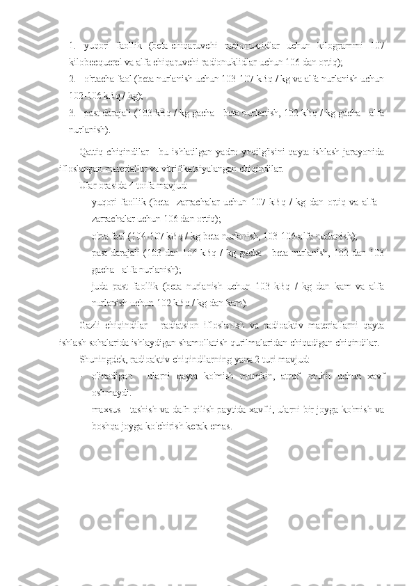 1. yuqori   faollik   (beta-chiqaruvchi   radionuklidlar   uchun   kilogrammi   107
kilobecquerel va alfa chiqaruvchi radionuklidlar uchun 106 dan ortiq);
2. o'rtacha faol (beta nurlanish uchun 103-107 kBq / kg va alfa nurlanish uchun
102-106 kBq / kg);
3. past darajali (103 kBq / kg gacha - beta nurlanish, 102 kBq / kg gacha - alfa
nurlanish).
Qattiq chiqindilar  -  bu ishlatilgan yadro yoqilg'isini  qayta  ishlash  jarayonida
ifloslangan materiallar va vitrifikatsiyalangan chiqindilar.
Ular orasida 4 toifa mavjud:
- yuqori   faollik   (beta   -zarrachalar   uchun   107   kBq   /   kg   dan   ortiq   va   alfa   -
zarrachalar uchun 106 dan ortiq);
- o'rta faol (104-107 kBq / kg-beta nurlanish, 103-106-alfa nurlanish);
- past  darajali  (103  dan  104  kBq  /  kg  gacha   -  beta   nurlanish,   102  dan  103
gacha - alfa nurlanish);
- juda   past   faollik   (beta   nurlanish   uchun   103   kBq   /   kg   dan   kam   va   alfa
nurlanish uchun 102 kBq / kg dan kam).
Gazli   chiqindilar   -   radiatsion   ifloslanish   va   radioaktiv   materiallarni   qayta
ishlash sohalarida ishlaydigan shamollatish qurilmalaridan chiqadigan chiqindilar.
Shuningdek, radioaktiv chiqindilarning yana 2 turi mavjud:
- olinadigan   -   ularni   qayta   ko'mish   mumkin,   atrof   -muhit   uchun   xavf
oshmaydi.
- maxsus - tashish va dafn qilish paytida xavfli, ularni bir joyga ko'mish va
boshqa joyga ko'chirish kerak emas. 